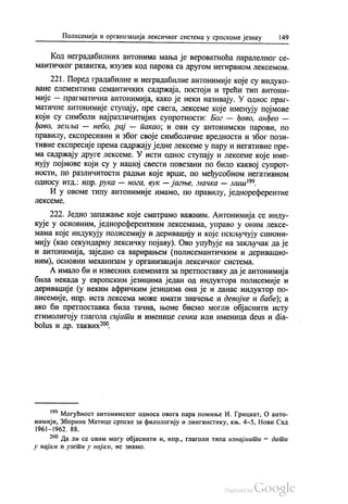 Полисемија и организација лексичког система у српскоме језику | 49
Код неградабилних антонима мања је вероватноћа паралелног се
мантичког развитка, изузев код парова са другом негираном лексемом.
221. Поред градабилне и неградабилне антонимије које су индуко
ване елементима семантичких садржаја, постоји и трећи тип антони
мије — прагматична антонимија, како је неки називају. У однос праг
матичне антонимије ступају, пре свега, лексеме које именују појмове
који су симболи најразличитијих супротности: Бог — ђаво, анђео —
ђаво, земља — небо, рај — пакао, и ови су антонимски парови, по
правилу, експресивни и због своје симболичне вредности и због пози
тивне експресије према садржају једне лексеме у пару и негативне пре
ма садржају друге лексеме. У исти однос ступају и лексеме које име
нују појмове који су у нашој свести повезани по било каквој супрот
ности, по различитости радњи које врше, по међусобном негативном
односу итд. нпр. рука — нога, вук — јагње, мачка — миш”.
И у овоме типу антонимије имамо, по правилу, једнореферентне
лскссмс.
222. Једно запажање које сматрамо важним. Антонимија се инду
кује у основним, једнореферентним лексемама, управо у оним лексе
мама које индукују полисемију и деривацију и које искључују синони
мију (као секундарну лексичку појаву). Ово упућује на закључак да је
и антонимија, заједно са варирањем (полисемантичким и деривацио
ним), основни механизам у организацији лексичког система.
А имало би и извесних елемената за претпоставку да је антонимија
била некада у европским језицима један од индуктора полисемије и
деривације (у неким афричким језицима она је и данас индуктор по
лисемије, нпр. иста лексема може имати значење и девојке и бабе), а
ако би претпоставка била тачна, њоме бисмо могли објаснити исту
етимолигоју глагола сијати и именице сенка или именица deus и dia
bolus и др. таквих“.
“ Могућност антонимског односа овога пара помиње И. Грицкат, О анто
нимији, Зборник Матице српске за филологију и лингвистику, књ. 4-5, Нови Сад
1961—1962, 88.
*** Да ли се овим могу објаснити и, нпр., глаголи типа изнајмити = дати
у најам и узети у најам, не знамо.
 