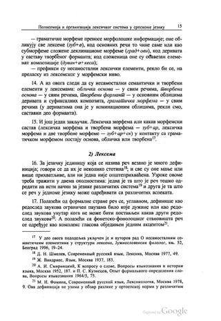 Полисемија и организација лексичког система у српскоме језику 15
— граматичке морфеме преносе морфолошке информације, оне об
ликују све лексеме (зубН-а), код основних речи то чине саме или као
субморфеме сложене деклинационе морфеме (град+ ови), код деривата
у саставу творбеног форманта, код сложеница оне су обавезан елеме
нат композиције (дуван Нен-кеса),
— префикси су несамостални лексички елементи, рекло би се, на
преласку из лексемског у морфемски ниво.
14. А из овога следи да су несамостални семантички и творбени
елементи у лексемама: обличка основа — у свим речима, твoрбена
основа — у свим речима, твoрбени формант — у основним облицима
деривата и суфиксалних композита, граматичка морфема — у свим
речима (у дериватима она је у номинационим облицима, рекли смо,
саставни део форманта).
15. И још један закључак. Лексичка морфема или какав морфемски
састав (лексичка морфема и творбена морфема — зубњар, лексичка
морфема и две творбене морфеме — зуб Нар-Нск) у контакту са грама
тичком морфемом постају основа, обличка или творбена".
2) Лексема
16. За језичку јединицу која се назива реч везано је много дефи
ниција, говори се да их је неколико стотина“, и све су оне мање или
више прихватљиве, али ни једна није општеприхваћена. Узроке овоме
треба тражити у двема околностима: једна је та што је реч тешко од
редити на исти начин за језике различитих система“ и друга је та што
се реч у једноме језику може одређивати са различитих аспеката.
17. Полазећи од формалне стране реч се, углавном, дефинише као
редослед звукова ограничен паузама било које дужине или као редо
след звукова унутар кога не може бити постављен какав други редо
след звукова“. А полазећи са фонетско-фонолошког становишта реч
се одређује као комплекс гласова обједињен једним акцентом“.
*? У део овога пододељка укључен је и ауторов рад О несамосталним се
мантичким елементима у структури лексеме, Јужнословенски филолог, књ. 52,
Београд 1996, 19–24.
“ Д. Н. Шмелев, Современнии русскић извик, Лексика, Москва 1977, 49.
19 ж. Вандриес, Жзњик, Москва 1937, 183.
“ А. И. Смирницкић, Квопросу о слове, Вопросв. азњикознаниж и истории
изњика, Москва 1952, 187. и П. С. Кузнецов, Опњит формалвного определенин сло
ва, Вопросљ изикознанил 1964/5, 75.
*“ М. И. Фомина, Современнии русскић извик, Лексикологиа, Москва 1978,
9. Ова дефиниција не узима у обзир разлике у ортоепској норми у различитим
 