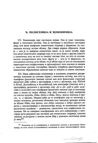 Ђ. ПОЛИСЕМИЈА И ХОМОНИМИЈА
223. Хомонимија није системска појава. Она је само чињеница,
факат у лексичком систему. Она је постојање и могућност постојања
двају или више диверзних семантичких садржаја у формално, по спо
љашњем изгледу истоме облику. Две ствари морамо објаснити. Једна
је — шта је то диверзан семантички однос, то је однос између двају
или више семантичких садржаја који се не могу један с другим довести
у семантичку везу ни што се семског састава тиче, ни што се мотива
ционих асоцијативних веза тиче. Друга је — шта је то формално, по
спољашњем изгледу исти облик, то је облик који се што се спољашњих
карактеристика (морфолошких и прозодијских) тиче поклапа са каквим
у лексичком систему постојећим обликом (творбено рашчлањивим и
семантички објашњивим) односно који се поклапа са неком лексемом.
224 Наша дефиниција хомонимије и хомонима доприноси разгра
ничењу хомонима од сличних појава у лексичком систему, као што су
хомофони (различите лексеме сличне или исте фонолошке структуре
различите међу собом у ортографији, а исте у ортоепији, нпр. Кадчић
и Качић, Далматинац и далматинац), или хомографи (лексеме исте у
ортографији, различите у ортоепији, нпр. лук и лук, град и град, нала
гати и налагати) или хомоформе (различите лексеме које се поклапају
само у неким од својих облика, нпр. број именица и број императив
од глагола бројати, бити, будем и бити, бијем, драган именица и дра
ган, -а, -о придев). Морамо рећи да се хомоформе које се поклапају у
својим основним, речничким облицима (као наведени примери везани
за облике бити, или драган, или добро именица и добро прилог) не
ретко у лексикографији и лексикологији везују за хомонимски систем
различитим називима — делимични, граматички или морфолошки хо
моними. Ми их сматрамо хомоформама зато што информацију о кате
горији речи разумемо као саставни део семантичког садржаја, односно
грамему укључујемо у семски састав (бар у језичким системима какав
је наш)“.
201 ЧИЊеница да се хомоформне и хомонимне лексеме у речницима обеле
жавају на исти начин (степеновањем) последица је више лексикографске тради
 