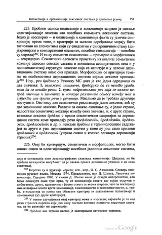 Полисемија и организација лексичког система у српскоме језику 151
225. Проблем односа полисемије и хомонимије заправо је питање
идентификације лексема као посебних елемената лексичког система.
Једно је неоспорно — и полисемија и хомонимија факта су језичке син
хроније, према томе, и критерији за њихово одређивање морају бити
засновани на елементима који су евидентни у синхроничном стању (ди
јахронијски и компаративни елементи, посебно етимологија — помоћна
су мерила)“. И ти су елементи семантички — примарно и морфолошки
— секундарно. Семантички елементи проистичу из анализе семантичке
кохезије односно семског састава и комплекса асоцијативних веза и у
полисемантичкој структури лексеме која се испитује и у целоме дери
вационом систему коме она припада. Морфолошки се критерији теме
ље на особеностима деривационих система којима лексеме припада
ју“. Нпр., реч предлог у Речнику МС дата је као једна одредница са
два значења: 1. изложено мишљење, препорука да се нешто уради,
како да се нешто реши. 2. грам, непроменљива реч која се налази ис
пред именица и заменица, и исказује различите односе између њих и
субјекта или других речи у реченици. Мислимо да је требало друкчије
поступити. Ово нису две семантичке реализације једне лексеме, већ су
две хомонимне лексеме. Разлози за овакво схватање су, с једне стране,
недостатак семантичке кохезије између ових значења, и, с друге стране,
везивање лексеме предлог с првим семантичким садржајем за дерива
циони систем коме припадају речи предложити, предлагати, предло
жак, предложеник и др. и лексеме предлог с терминолошким садржа
јем за други и ужи деривациони систем у коме су још само придеви
предлошки и предложни (управо онако и колико одговара деривацији
термина)“.
226. Овај би критеријум, семантички и морфолошки, могао бити
општи основ за идентификацију посебних јединица лексичког система,
ције и конвенције него лексикографских схватања хомонимије. (Додуше, не би
требало искључити могућност да је оваква пракса делимично утицала и на нека
схватања).
* Неретко су и друкчија мерила, исп., нпр., О. С. Ахманова, Словарњомо
нимов русског извика, Москва 1974, Предисловиe, или Д. Шипка, Лексичка хо
монимија, Сaрajeвo 1990. У књизи Д. Шипке више је ствари интересантно, али
ћемо поменути само три: прво, ту се хомонимија схвата као појам укључен у
амбигвитет; друго, идентичност форме схвата се веома широко, што за последицу
И Ма издвајање много врста хомонимије, хомонимности и хомонимичности, И., Тре
ће, етимологија се узима као обавезни критериј за разликовање полисемије и
хомонимије (уз друге критерије). - -
* У неким случајевима овај критериј може и изостати, најчешће је то код
речи странога порекла које још нису постале активни елементи лексичког систе
ма, па не развијају ни деривацију.
*** Предлог као термин настао је калкирањем латинског термина.
 