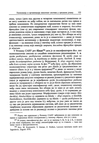 Полисемија и организација лексичког система у српскоме језику 153
жањ, чукаљ (дата под другим и четвртим хомонимом) семантички се
не могу повезати ни међу собом, ни са значењима датим под првим и
трећим хомонимом. Из синхроничне перспективе битне су нам само
лексеме са семантичким садржајима нит, влакно и завршни, последњи
тренутак (оне су део савременог стандардног лексичког фонда, лек
сичка јединица којом је именована стара мера застарела је, а она којој
је именован глежањ, чукаљ покрајинска је); оне су, без обзира на исту
етимологију, хомоними, доказ за то је и семантички — данас је тешко
претпоставити антонимију у функцији индуктора полисемије, и мор
фолошки — од именице конац у значењу нит, влакно придев је кончан,
а од именице конац која именује завршни, последњи тренутак придев
је коначан.
У Речнику САНУ реч банда“ дата је са квалификатором тал. као
полисемантичка лексема са следећим семантичким реализацијама: 1. а.
група разбојника, разбојничка лоповска дружина. б. група лица са
истом маном, порокол. в. појединац из такве групе, бандит. 2. покр.
група пољопривредних радника (у Војводини). 3. збор свирача (најче
шће блех-музика, војна музика. 4. фиг.“ већи број група. Да објаснимо
полисемантичку структуру ове речи: реч банда је средњевековни ла
тинитет (било га је и у нашим крајевима)“ и данас се налази у више
европских језика (нпр., руски банда, немачки Bande, француски bande,
талијански banda) у сличним значењима, српскохрватска су значења
највероватније резултат позајмица из разних језика и у различито време
(мало је вероватно да је војвођанска група пољопривредних радника
дошла из талијанског), с обзиром на то да је банда европски латинитет,
више би јој пристајао квалификатор лат.; даље, семантичку кохезију
међу свим овим значењима, без обзира на то како је до њих дошло,
видимо у семантичкој компоненти већи број, група, и то оправдава да
вање банде као једне одреднице. Морфолошки ствари стоје овако: бан
дист(а), бандиc(т)ка су деривати од банда — збор свирача, а бандат,
бандитизам, бандитство деривати су од банда — група разбојника (и
другог што је дато под тачком 1.); међутим, то још увек не значи да
су ово два различита деривациона система, већ само да су различитим
творбеним моделима образовани деривати са различитим циљним са
држајима (а основе им се разликују колико и различита значења речи
* Поред ове одреднице у Речнику САНУ забележена је као хомоним са
првом и одредница банда (талијанизам) у значењу страна, што је у реду.
**" И узгред, квалификатор фиг. дат је уз значења 1. б., 1. в. и 4., и вишак
је (он нема оправдања, али имају лексикографи који су га ставили — тада смо
мање знали о фигуративности).
29“ Исп. М. Коstrenčić, V. Gortan, Z. Herkov, Lexicon latinitatis medii aevi
Iugoslavie, Zagreb 1978.
 
