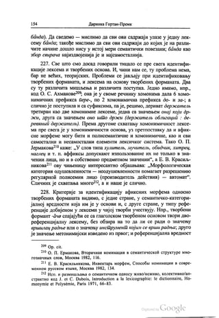 154 Даринка Гортан-Премк
банда). Да сведемо — мислимо да сви ови садржаји улазе у једну лек
сему банда, такође мислимо да сви ови садржаји до којих је на разли
Чите начине дошло нису у истој мери семантички повезани, банда као
збор свирача најиздвојенија је и најсамосталнија.
227. Све што смо досад говорили тицало се пре свега идентифи
кације лексема и творбених основа. И, чини нам се, ту проблема нема,
бар не већих, теоријских. Проблеми се јављају при идентификовању
творбених форманата, и лексема на основу творбених форманата. Два
су ту различита мишљења и различита поступка. Једно имамо, нпр.,
код О. С. Ахманове“, она је у своме речнику хомонима дала 6 хомо
нимичних префикса пере-, по 2 хомонимична префикса до- и за-, а
слично је поступила и са суфиксима, па је, рецимо, дериват держателњ
третиран као две хомонимне лексеме, једна са значењем онај који др
жи, друга са значењем оно што држи (держателњ облигација : де
реванњи держателњ). Према другоме схватању хомонимичност лексе
ма пре свега је у хомонимичности основа, уз претпоставку да и афик
сне морфеме могу бити и полисемантичне и хомонимичне, као и сви
самостални и несамостални елементи лексичког система. Тако О. П.
Јермакова“ каже: „У слов типа хулителњ, мучителњ, обидник, хитрец,
наглец и т. п. aффиксни допускакот изполњЗование их не толњков зна
чении лица, но и в собственно предметном значении“, а Е. В. Красиљ
никова“ ову чињеницу интересантно објашњава: „Морфологическаa
категории одушевленности — неодушевленности помагает разрешенико
регуларноћ полисемии лицо (производитељ дећствиа) — автомат“.
Сличних је схватања много“, а и наше је слично.
228. Критерије за идентификацију афиксних морфема односно
творбених форманата видимо, с једне стране, у семантичко-категори
јалној вредности која им је у основи и, с друге стране, у типу рефе
ренције добијеном у лексеми у чијој творби учествују. Нпр., твoрбени
формант -ача спајајући се са глаголском творбеном основом твори дво
референцијалну лексему, без обзира на то да ли се ради о значењу
вршилац радње или о значењу инструмент којим се врши радња, друго
је значење метонимијски изведено из првог, и референцијална вредност
20° Оp. cit.
*“ О. П. Ермакова, Вторичнан номинацил в семантическоћ структуре мно
гознaчних слов, Москва 1982, 116.
* E. В. Красилвникова, Инвентарњ морфем, Способи номинации в совре
менном русском изљке, Москва 1982, 134.
*** Исп. и размишљања о семантичком односу живо/неживо, колективноап
страктно код Ј. et C. Dubois, Introduction a la lexicographie: le dictionnaire, Ho
monymie et Polysémie, Paris 1971, 66-83.
 