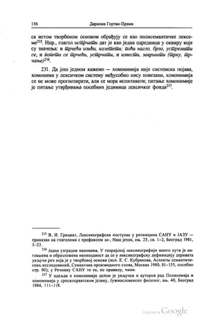 156 Даринка Гортан-Премк
са истом творбеном основом обрађују се као полисемантичке лексе
ме“. Нпр., глагол истрчати дат је као једна одредница у оквиру које
су значења: и трчећи изићи, излетети, поћи нагло, брзо, устремити
се, и попети се трчећи, устрчати, и извести, завршити (трку, тр
чање)216.
231. Да још једном кажемо — хомонимија није системска појава,
хомоними у лексичком систему међусобно нису повезани, хомонимија
се не може прогнозирати, али се мора испитивати; питање хомонимије
је питање утврђивања посебних јединица лексичког фонда“.
** В. И. Грицкат, Лексикографски поступак у речницима САНУ и ЈАЗУ —
приказан на глаголима с префиксом за-, Наш језик, књ. 25, св. 1-2, Београд 1981,
3—23.
*“ Једна узгредна напомена. У теоријској лексикографији много пута је на
глашена и образложена неопходност да се у лексикографску дефиницију деривата
укључи реч која је у творбеној основи (исп. Е. С. Кубракова, Аспектњи семантиче
ских исследованић, Семантика производного слова, Москва 1980, 81—155, посебно
стр. 90), у Речнику САНУ то се, по правилу, чини.
*" У одељак о хомонимији делом је укључен и ауторов рад Полисемија и
хомонимија у српскохрватском језику, Јужнословенски филолог, књ.40, Београд
1984, 111–118.
 