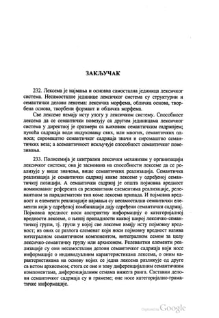 ЗАКЉУЧАК
232. Лексема је најмања и основна самостална јединица лексичког
система. Несамосталне јединице лексичког система су структурни и
семантички делови лексема: лексичка морфема, обличка основа, твор
бена основа, твoрбени формант и обличка морфема.
Све лексеме немају исту улогу у лексичком систему. Способност
лексема да се семантички повезују са другим јединицама лексичког
система у директној је сразмери са њиховим семантичким садржајем,
пуноћа садржаја води индуковању свих, или многих, семантичких од
носа, сиромаштво семантичког садржаја значи и сиромаштво семан
тичких веза, а асемантичност искључује способност семантичког пове
ЗИВАЊa.
233. Полисемија је централни лексички механизам у организацији
лексичког система, она је заснована на способности лексеме да се ре
ализује у више значења, више семантичких реализација. Семантичка
реализација је семантички садржај какве лексеме у одређеној семан
тичкој позицији. А семантички садржај је општа појмовна вредност
номинованог референта са релевантним елементима реализације, реле
вантним за парадигматски тип коме лексема припада. И појмовна вред
ност и елементи реализације најмањи су несамостални семантички еле
менти који у одређеној комбинацији дају одређени семантички садржај.
Појмовна вредност носи апстрактну информацију о категоријалној
вредности лексеме, о њеној припадности каквој широј лексичко-семан
тичкој групи, тј. групи у којој све лексеме имају исту појмовну вред
ност, из ових се разлога елеменат који носи појмовну вредност назива
интегралном семантичком компонентом, интегралном семом за целу
лексичко-семантичку групу или архисемом. Релевантни елементи реа
лизације су они несамостални делови семантичког садржаја који носе
информације о индивидуалним карактеристикама лексема, о оним ка
рактеристикама на основу којих се једна лексема разликује од друге
са истом архисемом, стога се оне и зову диференцијалним семантичким
компонентама, диференцијалним семама нижега ранга. Саставни дело
ви семантичког садржаја су и грамеме, оне носе категоријално-грама
тичке информације.
 
