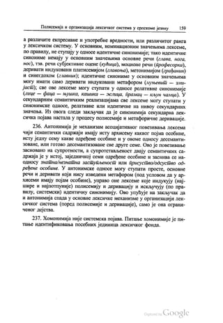 Полисемија и организација лексичког система у српскоме језику 159
а различите екпресивне и употребне вредности, или различитог ранга
у Лексичком систему. У основним, номинационим значењима лексеме,
по правилу, не ступају у односе идентичне синонимије; тако идентичне
синониме немају у основним значењима основне речи (глава, нога,
нос), тзв. речи субјективне оцене (кућица), моционе речи (професорка),
деривати индуковани платисемијом (главоња), метонимијом (грађанин)
и синегдохом (главник); идентичне синониме у основним значењима
могу имати само деривати индуковани метафором (муњевит — зми
јаст), све ове лексеме могу ступати у односе релативне синонимије
(лице — фаца — њушка, кашика — жлица, прамац — кљун чамца). У
секундарним семантичким реализацијама све лексеме могу ступати у
синонимске односе, релативне или идентичне на нивоу секундарних
значења. Из овога следи закључак да је синонимија секундарна лек
сичка појава настала у процесу полисемије и метафоричне деривације.
236. Антонимија је механизам асоцијативног повезивања лексема
чији семантички садржаји имају исту архисему каквог појма особине,
исту једну сему какве одређене особине и у овоме oднoсу десеманти
зоване, или готово десемантизоване све друге семе. Ово је повезивање
засновано на супротности, а супротстављеност двају семантичких са
држаја је у истој, заједничкој семи одређене особине и заснива се на
односу знатна/незнатна заступљеност или присуство одсуство од
ређене особине. У антонимске односе могу ступати просте, основне
речи и деривати који нису изведени метафором (под условом да у ар
хисеми имају појам особине), управо оне лексеме које индукују (нај
шире и најпотпуније) полисемију и деривацију и искључују (по пра
вилу, системски) идентичну синонимију. Ово упућује на закључак да
и антонимија спада у основне лексичке механизме у организацији лек
сичког система (поред полисемије и деривације), само је она ограни
ченог дејства.
237. Хомонимија није системска појава. Питање хомонимије је пи
тање идентификовања посебних јединица лексичког фонда.
 