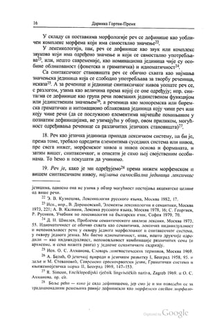 16 Даринка Гортан-Премк
У складу са поставкама морфологије реч се дефинише као уобли
чен комплекс морфема који има самостално значење“.
У лексикологији, пак, реч се дефинише као звук или комплекс
звукова који има одређено значење и који се самостално употребља
ва“, или, нешто савременије, као номинациона јединица чије су осо
бине обликованост (фонетска и граматичка) и идиоматичност“.
Са синтаксичког становишта реч се обично схвата као најмања
значењска јединица која се слободно употребљава за творбу реченица,
исказа“. А за реченице и јединице синтаксичког нивоа уопште реч се,
с разлогом, узима као величина према којој се оне одређују; нпр. син
тагма се дефинише као група речи повезаних јединственом функцијом
или јединственим значењем“, а реченица као моноремска или бирем
ска граматички и интонационо обликована јединица коју чини реч или
коју чине речи (да се послужимо елементима најчешће помињаним у
познатим дефиницијама, не узимајући у обзир, овом приликом, могућ
ност одређивања реченице са различитих језичких становишта)“.
18. Реч као језичка јединица припада лексичком систему, па би је,
према томе, требало одредити елементима суседних система или нивоа,
пре свега нижег, морфемског нивоа и нивоа основа и форманата, и
затим вишег, синтаксичког, и описати је само њој својственим особи
нама. То ћемо и покушати да учинимо.
19. Реч је, како је ми одређујемо“ према нижем морфемском и
вишем синтаксичком нивоу, најмања самостална јединица лексичког
језицима, односно она не узима у обзир могућност постојања акценатске целине
од више речи.
-)
** З. В. Кузнецова, Лексикологиа русского извика, Москва 1982, 17.
*)* -
** Исп., нпр., В. Дорошевскић, Олементњи лексикологии и семантики, Москва
1973, 221; А. В. Калинин, Лексика русского извика, Москва 1978, 16; С. Георгиев,
Р. Русиков, Учебник по лексикологиа на бљлгарски изнк, Софиa 1979, 70.
"h,1 х -Ђ
* Д. Н. Шмелев, Проблемљи семантического анализа лексики, Москва 1973,
55. Идиоматичност се обично схвата као семантичка, лексичка индивидуалност
и непоновљивост речи у оквиру једнога морфолошког и синтаксичког система,
у оквиру једнога језика. Ми бисмо идиоматичност, ипак, нешто друкчије одре
дили — као индивидуалност, непоновљивост комбинације различитих сема (и
архисеме, и сема нижега ранга) у једноме семантичком садржају.
") С. -- - -
** Исп. О. С. Ахманова, Словарљ лингвистических терминов, Москва 1969.
o - - - …
“ А. Белић, О језичкој природи и језичком развитку I, Бeoгрaд 1958, 95. и
даље и М. Стевановић, Савремени српскохрватски језик, Граматички системи и
књижевнојезичка норма Н1, Бeoгрaд 1969, 147—153.
** R. Simeon, Enciklopedijski rječnik lingvističkih naziva, Zagreb 1969. и О. С.
Ахманова, ор. сit.
* Боље рећи — како је сада дефинишемо, јер смо је и ми поводећи се за
традиционалним решењима раније дефинисали као морфемски састав морфоло
 