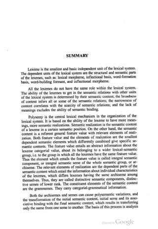 SUMMARY
Lexeme is the smallest and basic independent unit of the lexical system.
The dependent units of the lexical system are the structural and semantic parts
of the lexemes, such as: lexical morpheme, inflectional basis, word-formation
basis, word-building formant, and inflectional morpheme.
All the lexemes do not have the same role within the lexical system.
The ability of the lexemes to get in the semantic relations with other units
of the lexical system is determined by their semantic content, the broadness
of content infers all or some of the semantic relations; the narrowness of
content correlates with the scarcity of semantic relations, and the lack of
meanings excludes the ability of semantic binding.
Polysemy is the central lexical mechanism in the organization of the
lexical system. It is based on the ability of the lexeme to have more mean
ings, more semantic realizations. Semantic realization is the semantic content
of a lexeme in a certain semantic position. On the other hand, the semantic
content is a referent general feature value with relevant elements of reali
zation. Both feature value and the elements of realization are the smallest
dependent semantic elements which differently combined give specific se
mantic contents. The feature value entails an abstract information about the
lexeme categorial value, about its belonging to a wider lexical-semantic
group, i.e. to the group in which all the lexemes have the same feature value.
Thus the element which entails the feature value is called integral semantic
component, or integral semantic seme of the whole semantic group, or ar
chiseme. The relevant elements of realization are the dependent parts of the
semantic content which entail the information about individual characteristics
of the lexemes, which differs lexemes having the same archiseme among
themselves. Thus, they are called distinctive semantic components, distinc
tive semes of lower rank. The constituent elements of the semantic content
are the grammemes. They carry categorial-grammatical information.
Both the archisemes and semes can cause polysemantic variations, and
the transformation of the initial semantic content, initial seme and its asso
ciative binding with the final semantic content, which results in transferring
only the name from one seme to another. The basis ofthis process is analysis
 