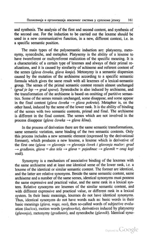 Полисемија и организација лексичког система у српскоме језику 161
and synthesis. The analysis of the first and second content, and synthesis of
the second one. For the induction to be carried out the lexeme should be
used in a new communicative function, in a new, different context, i.e. in
a specific semantic position.
The main types of the polysemantic induction are: platysemy, meto
nymy, synecdoche, and metaphor. Platysemy is the ability of a lexeme to
have tworeferent or multyreferent realization of the specific meaning. It is
a characteristic of a certain type of lexemes and always of their primal re
alizations, and it is caused by similarity of achiseme and referent content of
the semes (glava čoveka, glava konja). Metonymy is a semantic dispersion
caused by the mutation of the archiseme according to a specific semantic
formula which gives the same result with all lexemes of a lexical-semantic
group. The semes of the primal semantic content remain almost unchanged
(grad je lep – grad spava). Synecdoche is also induced by archiseme, and
the transformation of the archiseme is based on omitting of partitive seman
tics. Some ofthe semes remain unchanged, some disappear, and some appear
in the final content (glava čoveka – glava pokreta). Metaphor is, on the
other hand, induced by the seme ofthe lower rank. It is the ability ofbinding
of the semes with two semantic contents, primal and final. The archiseme
is different in the final content. The semes which are not involved in the
process disappear (glava čoveka - glava klina).
In the process of derivation there are the same semantic transformations,
same semantic variation, same binding of the two semantic contents. Only
this process includes a new semantic element (expressed by the derivational
formant), which produces a new lexeme, a lexeme which is derivative of
the first one (glava — glavonja – glavonja čovek i glavonja mačor, grad
– građanin, glava = deo tela — glava = pojedinac - glavnik = onaj koji
vodi).
Synonymy is a mechanism of associative binding of the lexemes with
the same archiseme and at least one identical seme of the lower rank, i.e. a
lexeme of the identical or similar semantic content. The former are identical,
and the latter are relative synonyms. Beside the same semantic content, same
archiseme and a number of the same semes, identical synonyms must possess
the same expressive and practical value, and the same rank in a lexical sys
tem. Relative synonyms are lexemes of the similar semantic content, and
with different expressive and practical value, or different rank in a lexical
system. In their basic meanings, lexemes do not have identical synonyms.
Thus, identical synonyms do not have words such as: basic words in their
basic meanings (glava, noga, nos), then so-called words of subjective evalu
ation (kućica), motion words (profesorka), derivatives induced by platysemy
(glavonja), metonymy (građanin), and synecdoche (glavnik). Identical syno
 