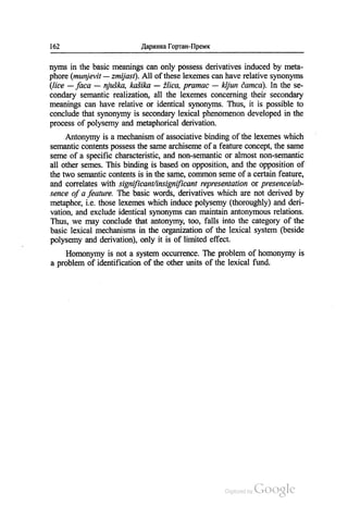 162 Даринка Гортан-Премк
nyms in the basic meanings can only possess derivatives induced by meta
phore (типјеvit — zтіjast). Аll of these lexemes can have relative synonyms
(lice — fаса — njuška, kašika — žlica, praтac — kljun čатса). In the se
condary semantic realization, all the lexemes concerning their secondary
meanings can have relative or identical synonyms. Thus, it is possible to
conclude that synonymy is secondary lexical phenomenom developed in the
process of polysemy and metaphorical derivation.
Antonymy is a mechanism of associative binding of the lexemes which
semantic contents possess the same archiseme of a feature concept, the same
seme of a specific characteristic, and non-semantic or almost non-semantic
all other semes. This binding is based on opposition, and the opposition of
the two semantic contents is in the same, common seme of a certain feature,
and correlates with significant/insignificant representation or presence/ab
sence of a feature. The basic words, derivatives which are not derived by
metaphor, i.e those lexemes which induce polysemy (thoroughly) and deri
vation, and exclude identical synonyms can maintain antonymous relations.
Thus, we may conclude that antonymy, too, falls into the category of the
basic lexical mechanisms in the organization of the lexical system (beside
polysemy and derivation), only it is of limited effect.
Ноmonymy is not a system occurrence. The problem of homonymy is
a problem of identification of the other units of the lexical fund.
 