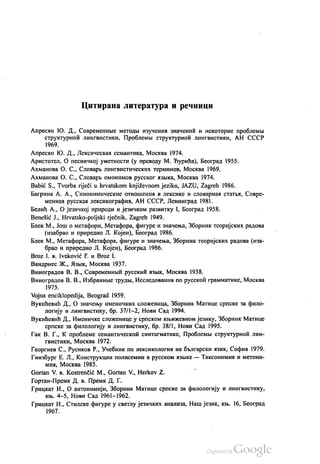 Цитирана литература и речници
Апресан КО. Д., Современнве методњи изучении значенић и некоторие проблемљи
структурноћ лингвистики, Проблемљи структурноћ лингвистики, АН СССР
1969.
Апресин КО. Д., Лексическаи семантика, Москва 1974.
Аристотел, О песничкој уметности (у преводу М. Ђурића), Бeoгрaд 1955.
Ахманова О. С., Словарљ лингвистических терминов, Москва 1969.
Ахманова О. С., Словарљ омонимов русског извика, Москва 1974.
Babić S., Tvorba riječi u hrvatskom književnom jeziku, JAZU, Zagreb 1986.
Багрина А. А., Синонимические отношених в лексике и словарнаа статња, Совре
меннан русскаи лексикографии, АН СССР, Ленинград 1981.
Белић А., О језичкој природи и језичком развитку I, Бeoгрaд 1958.
Benešić J., Hrvatsko-poljski rječnik, Zagreb 1949.
Блек М., Још о метафори, Метафора, фигуре и значења, Зборник теоријских радова
(изабрао и приредио Л. Којен), Бeoгрaд 1986.
Блек М., Метафора, Метафора, фигуре и значења, Зборник теоријских радова (иза
брао и приредио Л. Којен), Бeoгрaд 1986.
Broz I. в. Iveković F. и Вroz I.
Вандриес Ж., Жзњик, Москва 1937.
Виноградов В. В., Современнић русскић извик, Москва 1938.
Виноградов В. В., Избранние трудњи, Иселедованиа по русскоћ грамматике, Москва
1975.
Vojna enciklopedija, Beograd 1959.
Вукићевић Д., О значењу именичких сложеница, Зборник Матице српске за фило
логију и лингвистику, бр. 37/1-2, Нови Сад 1994.
Вукићевић Д., Именичке сложенице у српском књижевном језику, Зборник Матице
српске за филологију и лингвистику, бр. 38/1, Нови Сад 1995.
Гак В. Г., К. проблеме семантическоћ синтагматике, Проблемљи структурнои лин
гвистики, Москва 1972.
Георгиев С., Русиков Р., Учебник по лексикологии на бљлгарски изик, Софиa 1979.
Гинзбург Е. Л., Конструкции полисемии в русском изљке — Таксонимил и метони
мии, Москва 1985.
Gortan V. в. Kostrenčić M., Gortan V., Нerkov Z.
Гортан-Премк. Д. в. Премк. Д. Г.
Грицкат И., О антонимији, Зборник Матице српске за филологију и лингвистику,
књ. 4—5, Нови Сад 1961—1962.
Грицкат И., Стилске фигуре у светлу језичких анализа, Наш језик, књ. 16, Београд
1967.
 