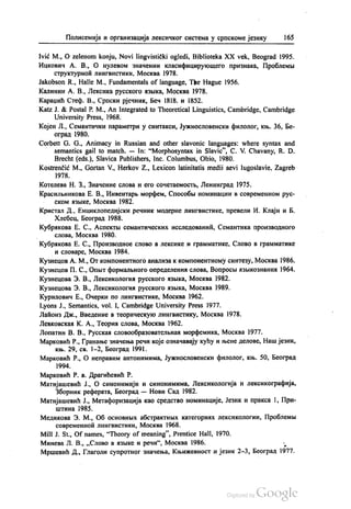 Полисемија и организација лексичког система у српскоме језику 165
Ivić M., O zelenom konju, Novi lingvistički ogledi, Biblioteka XX vek, Beograd 1995.
Ицкович А. В., О нулевом значении класифицирукошего признака, Проблемљи
структурноћ лингвистики, Москва 1978.
Jakobson R., Halle M., Fundamentals of language, The Hague 1956.
Калинин А. В., Лексика русского извика, Москва 1978.
Караџић Стеф. В., Српски рјечник, Беч 1818. и 1852.
Katz J. & Postal P. M., An Integrated to Theoretical Linguistics, Cambridge, Cambridge
University Press, 1968.
Којен Л., Семантички параметри у синтакси, Јужнословенски филолог, књ. 36, Бе
оград 1980.
Сorbett G. G., Animacy in Russian and other slavonic languages: where syntax and
semantics gail to match. – In: “Morphosyntax in Slavic“, С. V. Chavany, R. D.
Brecht (eds.), Slavica Publishers, Inc. Columbus, Ohio, 1980.
Kostrenčić M., Gortan V., Herkov Z., Lexicon latinitatis medii aevi Iugoslavie, Zagreb
1978.
Котелева Н. З., Значение слова и его сочетаемостњ, Ленинград 1975.
Красилвникова Е. В., Инвентарњ морфем, Способља номинации в современном рус
ском изљIке, Москва 1982.
Кристал Д., Енциклопедијски речник модерне лингвистике, превели И. Клајн и Б.
Хлебец, Београд 1988.
Кубракова Е. С., Аспектњи семантических исследованић, Семантика производного
слова, Москва 1980.
Кубракова Е. С., Производное слово в лексике и грамматике, Слово в грамматике
и словаре, Москва 1984.
Кузнецов А. М., От компонентного анализа к компонентному синтезу, Москва 1986.
Кузнецов П. С., Опњит формалвного определенин слова, Вопросви изљкознаниж 1964.
Кузнецова З. В., Лексикологиа русского изљка, Москва 1982.
Кузнецова З. В., Лексикологиа русского извика, Москва 1989.
Курилович Е., Очерки по лингвистике, Москва 1962.
Lyons J., Semantics, vol. I, Сambridge University Press 1977.
Лаћонз Дж., Введение в теорическуо лингвистику, Москва 1978.
Левковскаи К. А., Теории слова, Москва 1962.
Лопатин В. В., Русскал словообразователњнаи морфемика, Москва 1977.
Марковић Р., Гранање значења речи које означавају кућу и њене делове, Наш језик,
књ. 29, св. 1-2, Београд 1991.
Марковић Р., О неправим антонимима, Јужнословенски филолог, књ. 50, Београд
1994.
Марковић Р. в. Драгићевић Р.
Матијашевић Ј., О синонимији и синонимима, Лексикологија и лексикографија,
Зборник реферата, Београд — Нови Сад 1982.
Матијашевић Ј., Метафоризација као средство номинације, Језик и пракса 1, При
ШТИНа 1985.
Медикова З. М., Об основних абстрактних категориах лексикологии, Проблемљi
современноћ лингвистики, Москва 1968.
Mill J. St., Of names, “Theory of meaning”, Prentice Hall, 1970.
Минева Л. В., „Слово в извике и речи“, Москва 1986. »
Мршевић Д., Глаголи супротног значења, Књижевност и језик 2-3, Београд 1977.
 