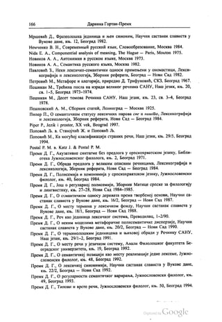 166 Даринка Гортан-Премк
Мршевић Д., Фразеолошка јединица и њен синоним, Научни састанак слависта у
Вукове дане, књ. 12, Београд 1982.
Немченко В. Н., Современнии русскии изљик, Словообразованиe, Москва 1984.
Nida E. A., Componential analysis of meaning, The Hague – Paris, Мoutom 1975.
Новиков А. А., Антонимии в русском извике, Москва 1973.
Новиков А. А., Семантика русского извика, Москва 1982.
Павловић З., Неки лексичко-семантички односи примењени у ономастици, Лекси
кографија и лексикологија, Зборник реферата, Београд — Нови Сад 1982.
Петровић М., Метафоре и алегорије, приредио Д. Трифуновић, СКЗ, Београд 1967.
Пешикан М., Трећина посла на изради великог речника САНУ, Наш језик, књ. 20,
св. 1-5, Београд 1973—1974. -
Пешикан М., Десет томова Речника САНУ, Наш језик, књ. 23, св. 3-4, Београд
1978.
Пешковскии А. М., Сборник статећ, Ленинград — Москва 1925.
Пипер П., О семантичком статусу лексичких парова све и ништа, Лексикографија
и лексикологија, Зборник реферата, Нови Сад — Београд 1984.
Piper P., Jezik i prostor, XX vek, Beograd 1997.
Поповић Љ. в. Станојчић Ж. и Поповић Љ.
Поповић М., Ка могућој класификацији страних речи, Наш језик, књ. 29/5, Београд
1994.
Postal P. M. B. Katz J. & Postal P. M.
Премк. Д. Г., Акузативне синтагме без предлога у српскохрватском језику, Библи
отека Јужнословенског филолога, књ. 2, Београд 1971.
Премк. Д. Г., Обрада предлога у великим описним речницима, Лексикографија и
лексикологија, Зборник реферата, Нови Сад — Београд 1984.
Премк. Д. Г., Полисемија и хомонимија у српскохрватском језику, Јужнословенски
филолог, књ. 40, Београд 1984.
Премк. Д. Г., Још о регуларној полисемији, Зборник Матице српске за филологију
и лингвистику, књ. 27–28, Нови Сад 1984–1985.
Премк. Д. Г., О семантичком односу деривата према творбеној основи, Научни са
станак слависта у Вукове дане, књ. 16/2, Београд — Нови Сад 1987.
Премк. Д. Г., О месту термина у лексичком фонду, Научни састанак слависта у
Вукове дане, књ. 18/1, Београд — Нови Сад 1988.
Премк. Д. Г., Реч као јединица лексичког система, Преводилац, 1-2/90.
Премк. Д. Г., О неким моделима метафоричне полисемантичке дисперзије, Научни
састанак слависта у Вукове дане, књ. 20/2, Београд — Нови Сад 1990.
Премк. Д. Г., О терминолошким јединицама и њиховој обради у Речнику САНУ,
Наш језик, књ. 29/1-2, Београд 1991.
Премк. Д. Г., О месту речи у језичком систему, Анали Филолошког факултета Бе
оградског универзитета, књ. 19, Београд 1992.
Премк. Д. Г., О семантичкој позицији као месту реализације једне лексеме, Јужно
словенски филолог, књ. 48, Београд 1992.
Премк. Д. Г., О лексичкој синонимији, Научни састанак слависта у Вукове дане,
књ. 22/2, Београд — Нови Сад 1992.
Премк. Д. Г., О регуларности семантичког варирања, Јужнословенски филолог, књ.
49, Београд 1993.
Премк. Д. Г., Типови и врсте речи, Јужнословенски филолог, књ. 50, Београд 1994.
 