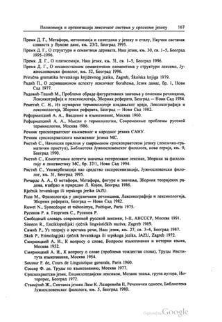 Полисемија и организација лексичког система у српскоме језику 167
Премк. Д. Г., Метафора, метонимија и синегдоха у језику и стилу, Научни састанак
слависта у Вукове дане, књ. 23/2, Београд 1995.
Премк. Д. Г., О структури и семантици деривата, Наш језик, књ. 30, св. 1-5, Београд
1995—1996.
Премк. Д. Г., О платисемији, Наш језик, књ. 31, св. 1–5, Београд 1996.
Премк. Д. Г., О несамосталним семантичким елементима у структури лексеме, Ју
жнословенски филолог, књ. 52, Београд 1996.
Priručna gramatika hrvatskoga književnog jezika, Zagreb, Školska knjiga 1979.
Радић П., О деривационом аспекту лексичког богаћења, Језик данас, бр. 1, Нови
Сад 1977.
Радовић-Тешић М., Проблеми обраде фигуративних значења у описним речницима,
Лексикографија и лексикологија, Зборник реферата, Београд — Нови Сад 1984.
Реметић С. Н., Из шумарске терминологије кладањског краја, Лексикографија и
лексикологија, Зборник реферата, Београд — Нови Сад 1982.
Реформатскић А. А., Bведение вазњикознаниe, Москва 1960.
Реформатскић А. А., Мисли о терминологии, Современнче проблемљи русскоћ
терминологии, Москва 1986.
Речник српскохрватског књижевног и народног језика САНУ.
Речник српскохрватскога књижевног језика МС.
Ристић С., Начински прилози у савременом српскохрватском језику (лексичко-гра
матички приступ), Библиотека Јужнословенског филолога, нова серија, књ. 9,
Београд 1990.
Ристић С., Конотативни аспекти значења експресивне лексике, Зборник за филоло
гију и лингвистику МС, бр. 37/1, Нови Сад 1994.
Ристић С., Универбизација као средство експресивизације, Јужнословенски фило
лог, књ. 51, Бeoгрaд 1995.
Ричардс А. А., О метафори, Метафора, фигуре и значења, Зборник теоријских ра
дова, изабрао и приредио Л. Којен, Београд 1986.
Rječnik hrvatskoga ili srpskoga jezika JAZU.
Роде М., Фразеологија у двојезичним речницима, Лексикографија и лексикологија,
Зборник реферата, Београд — Нови Сад 1982.
Ruwet N., Synecdoque et metonimye, Poétique, Paris 1975.
Русиков Р. в. Георгиев С., Русиков Р.
Свободнњи словарљ современнои русскоћ лексики, I-II, АНСССР, Москва 1991.
Simeon R., Enciklopedijski rječnik lingvističkih naziva, Zagreb 1969.
Симић Р., Уз теорију о врстама речи, Наш језик, књ. 27, св. 3-4, Београд 1987.
Skok P., Etimologijski rječnik hrvatskoga ili srpskoga jezika, JAZU, Zagreb 1972.
Смирницкић А. И., К. вопросу о слове, Вопросви извикознаниа и истории изнка,
Москва 1952.
Смирницкић А. И., К. вопросу о слове (проблема тождества слова), Трудњи Инсти
тута изњикознании, Москва 1954.
Soussur F. de, Cours de Linguistique generale, Paris 1960.
Соссир Ф. де, Трудњи по азњикознанико, Москва 1977.
Српскохрватски језик, Енциклопедијски лексикон, Мозаик знања, група аутора, Ин
терпрес, Београд 1972. -
Станојчић Ж., Синтакса језика Лазе К. Лазаревића II, Реченички односи, Библиотека
Јужнословенског филолога, књ. 5, Београд 1980.
 