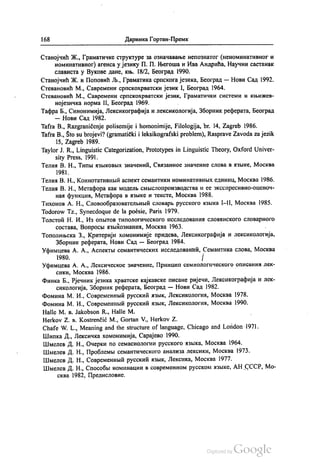168 Даринка Гортан-Премк
Станојчић Ж., Граматичке структуре за означавање непознатог (неноминативног и
номинативног) агенса у језику П. П. Његоша и Ива Андрића, Научни састанак
слависта у Вукове дане, књ. 18/2, Београд 1990.
Станојчић Ж. и Поповић Љ., Граматика српскога језика, Београд — Нови Сад 1992.
Стевановић М., Савремени српскохрватски језик I, Бeoгрaд 1964.
Стевановић М., Савремени српскохрватски језик, Граматички системи и књижев
нојезичка норма II, Бeoгрaд 1969.
Тафра Б., Синонимија, Лексикографија и лексикологија, Зборник реферата, Београд
— Нови Сад 1982.
Tafra B., Razgraničenje polisemije i homonimije, Filologija, br. 14, Zagreb 1986.
Tafra B., Što su brojevi? (gramatički i leksikografski problem), Rasprave Zavoda za jezik
15, Zagreb 1989.
Taylor J. R., Linguistic Categorization, Prototypes in Linguistic Theory, Oxford Univer
sity Press, 1991.
Телиа В. Н., Типњи изљковњих значенић, Свизанноe значение слова в извике, Москва
1981.
Телиа В. Н., КоннотативнЊИ аспект семантики номинативнЊих единиц, Москва 1986.
Телиа В. Н., Метафора как моделњ смљислопроизводства и еe Зксспресивно-оценоч
нан функции, Метафора в извике и тексте, Москва 1988.
Тихонов А. Н., Словообразователњнвић словарљ русского извика I-II, Москва 1985.
Todorow Tz., Synecdoque de la poésie, Paris 1979.
Толстоји Н. И., Из опљтов типологического исследовании словинского словарного
состава, Вопроси извукознаниа, Москва 1963.
Тополињска З., Критерији хомонимије придева, Лексикографија и лексикологија,
Зборник реферата, Нови Сад — Београд 1984.
Уфимцева А. А., Аспектњи семантических исследованић, Семантика слова, Москва
1980. f
Уфимцева А. А., Лексическое значение, Принцип семиологического описаниа лек
сики, Москва 1986.
Финка Б., Рјечник језика хрватске кајкавске писане ријечи, Лексикографија и лек
сикологија, Зборник реферата, Београд — Нови Сад 1982.
Фомина М. И., Современнии русскић извик, Лексикологиа, Москва 1978.
Фомина М. И., Современнии русскии извик, Лексикологиа, Москва 1990.
Наlle M. B. Jakobson R., Halle M.
НегKov Z. в. Kostrenčić M., Gortan V., Herkov Z.
Сhafe W. L., Meaning and the structure of language, Chicago and London 1971.
Шипка Д., Лексичка хомонимија, Сaрajeвo 1990.
Шмелев Д. Н., Очерки по семасиологии русского извика, Москва 1964.
Шмелев Д. Н., Проблемљи семантического анализа лексики, Москва 1973.
Шмелев Д. Н., Современнвић русскић извик, Лексика, Москва 1977.
Шмелев Д. Н., Способља номинации в современном русском изљке, АН СССР, Мо
сква 1982, Предисловиe.
 