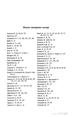 ИНДекс цитираних аутора
Апресин КО. Д., 49, 67, 70
Аристотел, 87
Ахманова О. С., 16, 120, 122, 151, 154
Babić S., 12
Багрина А. А., 140
Белић А., 16, 89, 128
Benešić J., 19
Блек М., 87, 89
Broz I. B. Iveković F. и Вroz I.
Вандриес Ж., 15
Виноградов В. В., 36
Vojna enciklopedija, 120
Вукићевић Д., 14
Гак В. Г., 50
Георгиев С., Русиков Р., 16
Гинзбург Е. Л., 52, 84
Gortan V. в. Kostrenčić M., Gortan V., Her
kov Z.
Гортан-Премк. Д. в. Премк. Д. Г.
Грицкат И., 19, 24, 48, 59, 60, 64, 88, 109,
110, 111, 147, 149, 156
Guiraud P., 48
Даниленко В. П., 117, 118, 121, 122
Дешић М., 37, 155
Дорошевскић В., 16
Драгићевић Р., 88, 136, 146
Dubois J. et C., 154
ЕЛЕмслев Л., 49, 58
Ермакова О. П., 76, 154
Zgusta L., 47, 48, 49
Iveković F. и Вroz I., 18
Ивић М., 21, 25, 37, 43, 67, 68, 72, 77,
85, 101, 111, 147
Ицкович А. В., 84
Jakobson R., Halle M., 38
Калинин А. В., 16
Караџић Стеф. В., 18
Katz J. & Postal P. M., 44
Којен Л., 21, 87, 89
Corbett G. G., 34
Kostrenčić M., Gortan V., Herkov Z., 153
Котелева Н. З., 19
Красилвникова Е. В., 154
Кубрикова Е. С., 127, 128, 156
Кузнецов А. М., 137
Кузнецов П. С., 15
Кузнецова З. В., 16, 35, 36, 38, 49, 50, 84
Курилович Е., 38
Lyons J., 49, 147
Левковскаи К. А., 36
Лопатин В. В., 14
Марковић Р. в. Драгићевић Р.
Матијашевић Ј., 131, 140
Медикова З. М., 36
Mill J. St., 22
Минева Л. В., 38
Мршевић Д., 143, 148
Немченко В. Н., 11
Nida Е. А., 46
Новиков А. А., 36, 49, 70, 147
Павловић З., 37
Петровић М., 87, 88
Пешикан М., 19
 