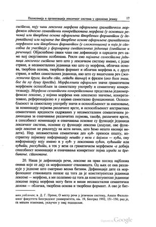 Полисемија и организација лексичког система у српскоме језику 17
система, коју чини лексичка морфема оформљена граматичком мор
фемом односно семантички конкретизована морфема (у основним ре
чима) или творбена основа оформљена творбеним формантом (у де
риватима) или најмање две творбене основе оформљене граматичком
морфемом или творбеним формантом (у сложеницама) и која је спо
собна да учествује у формирању синтаксичких јединица (синтагме и
реченице). Објаснићемо сваки члан ове дефиниције и одредити реч са
мо њој својственим особинама. Рекли смо најмања самостална једи
ница лексичког система зато што у лексичком систему имамо, с једне
стране, и несамосталних јединица као што су морфема, обличка осно
ва, твoрбена основа, твoрбени формант и обличка морфема и, с друге
стране, и већих самосталних јединица, као што су вишечлана реч (же
лезничка пруга, писаћи сто, летећи тањир) и фразем (ако бога знаш,
бог да му душу прости). Морфолошки оформљен значи граматичком
морфемом оспособљен за самосталну употребу и семантичку конкре
тизацију. Морфема семантички конкретизована представља једномор
фемске лексеме, у којима морфема има лексемско значење, конкрети
зовано, референцијално и у којима самостално функционише. Оспосо
бљеност за самосталну употребу значи и оспособљеност за именовање,
за номинацију појмова различите врсте, и оспособљеност апстрактних
семантичких вредности садржаних у несамосталним семантичким је
диницама за означавање различитих појмова, такође, различите врсте,
а способност номинације и означавања основне су функције јединица
лексичког система, основне су функције лексема (додуше, ове функ
ције лексеме не реализују на исти начин, што ћемо нешто касније ви
дети). Нпр. несамостални семантички део кућ- преноси општу, ап
страктну појмовну информацију нешто у вези с појмом — кућа, ону
информацију коју имамо и у кућ- у лексемама кућан, кућиште или
кућити, раскућити, а тек у вези са граматичком морфемом -а добија
способност номинације и означавања конкретног појма зграда за пре
бивање, становање.
20. Наша је дефиниција речи, лексеме на први поглед најближа
онима које се дају са морфолошког становишта. Од њих се она разли
кује у једноме што сматрамо веома битним. Дефиниције дате са мор
фолошког становишта полазе од тога да је конституентска јединица
лексеме — морфема, а ми полазимо од тога да конституентске јединице
лексеме поред морфема могу бити и виши несамостални семантички
делови — обличка, твoрбена основа и творбени формант. А ово је бит
шки уобличен, в. Д. Г. Премк, О месту речи у језичком систему, Анали Филоло
шког факултета Београдског универзитета, књ. 19, Београд 1992, 151—156; рад је,
са мањим изменама, укључен у овај пододељак.
 