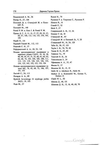 170 Даринка Гортан-Премк
Пешковскић А. М., 36
Пипер П., 27, 108
Поповић Љ. в. Станојчић Ж. и Попо
вић Љ.
Поповић М., 148
Postal P. M. B. Katz J. & Posta! Р. М.
Премк. Д. Г., 9, 11, 15, 17, 27, 29, 33, 37,
58, 67, 100, 112, 116, 125, 139, 145,
156
Радић П., 131
Радовић-Тешић М., 112, 113
Реметић С. Н., 37
Реформатскии А. А., 20, 25, 118
Речник српскохрватског књижевног и
народног језика САНУ, 19, 34, 38,
40, 44, 45, 47, 51, 52, 60, 61, 62, 63,
66, 68, 74, 103, 104, 105, 108, 111,
112, 115, 119, 120, 123, 126, 133,
134, 135, 142, 152, 153, 155, 156
Речник српскохрватскога књижевног је
зика МС, 19, 45, 68, 73, 106, 107,
151, 152
Ристић С., 24, 113
Ричардс А. А., 89
Rječnik hrvatskoga ili srpskoga jezika
ЈАZU, 19, 103
Роде М., 37
Ruwet N., 79
Русиков Р. в. Георгиев С., Русиков Р.
Simeon R., 16
Симић Р., 32
Skok P., 27
Смирницкић А. И., 15, 36
Soussur F. de, 18
Станојчић Ж., 85
Станојчић Ж. и Поповић Љ., 9, 28
Стевановић М., 16, 24, 128
Tafra B., 28, 37, 155
Taylor J. R., 70, 79, 82
Телин В. Н., 87, 89
Todorow TZ., 79
Толстоћ Н. И., 36
Тополињска 3., 24
Уфимцева А. А., 35, 47
Финка Б., 37
Фомина М. И., 15, 19
Halle M. B. Jakobson R., Halle M.
Негkov Z. в. Kostrenčić M., Gortan V.,
Herkov Z.
Сhafe W. L., 50
Шипка Д., 48, 151
Шмелев Д. Н., 15, 16, 49, 69, 70
 