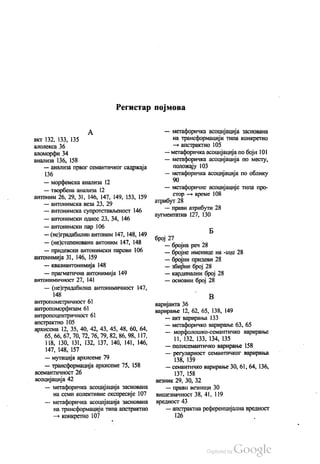 Регистар појмова
А
акт 132, 133, 135
алолекса 36
aлoмoрфи 34
анализа 136, 158
— анализа првог семантичког садржаја
136
— морфемска анализа 12
— творбена анализа 12
антоним 26, 29, 31, 146, 147, 149, 153, 159
— антонимска веза 23, 29
— антонимска супротстављеност 146
— антонимски однос 23, 34, 146
— антонимски пар 106
— (не)градабилни антоним 147, 148, 149
— (не)степеновани антоним 147, 148
— придевски антонимски парови 106
антонимија 31, 146, 159
— квазиантонимија 148
— прагматична антонимија 149
антонимичност 27, 141
— (не)градабилна антонимичност 147,
148
антропометричност 61
антропоморфизам 61
антропоцентричност 61
апстрактно 105
архисема 12, 35, 40, 42, 43, 45, 48, 60, 64,
65, 66, 67, 70, 72, 76, 79, 82, 86, 98, 117,
118, 130, 131, 132, 137, 140, 141, 146,
147, 148, 157
— мутација архисеме 79
— трансформација архисеме 75, 158
aceмaнтичност 26
асоцијација 42
— метафоричка асоцијација заснована
на семи колективне експресије 107
— метафоричка асоцијација заснована
на трансформацији типа апстрактно
— конкретно 107
— метафоричка асоцијација заснована
на трансформацији типа конкретно
— апстрактно 105
— метафоричка асоцијација по боји 101
— метафоричка асоцијација по месту,
положају 103
— метафоричка асоцијација по облику
— метафоричне асоцијације типа про
стор — време 108
атрибут 28
— прави атрибути 28
аугментатив 127, 130
Б
број 27
— бројна реч 28
— бројне именице на -ица 28
— бројни придеви 28
— збирни број 28
— кардинални број 28
— основни број 28
В
варијанта 36
варирање 12, 62, 65, 138, 149
— акт варирања 133
— метафоричко варирање 63, 65
— морфолошко-семантичко варирање
11, 132, 133, 134, 135
— полисемантичко варирање 158
— регуларност семантичког варирања
138, 139
— семантичко варирање 30, 61, 64, 136,
137, 158
везник 29, 30, 32
— прави везници 30
вишезначност 38, 41, 119
вредност 43
— апстрактна референцијална вредност
126
 