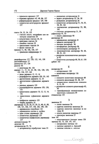 172 Даринка Гортан-Премк
— грамемска вредност 137
— појмовна вредност 43. 49, 86, 157
— референцијална вредност 129, 140
— семантичко-категоријална вредност
137
Г
глагол 24, 32, 34, 155
— глаголи опште, неодређене или не
потпуне семантике 24
— копулативни глаголи 24, 32
— креативни глаголи 34
— помоћни глаголи 32
— транзитивни глаголи 34
— фазни глаголи 24
грамема 11, 44, 146, 150, 157
— грамемска информација 12
Д
двореферентан 127, 128, 132, 141, 158
Деклинабилност 27
деминутив 127, 130
денотат 46
— денотација 46, 126
дериват 11, 17, 23, 63, 88, 126, 128, 129,
132, 134, 137, 143
— даљи деривати 12, 13, 14
— двореферентни деривати 129, 131, 143
— другостепени деривати 13, 14
— другостепени суфиксални деривати
12
— значење деривата 129
— једнореферентни деривати 129, 130,
132
— првостепени деривати 10, 12, 13, 14,
136
— првостепени суфиксални деривати
11
— префиксни деривати 155
— творба деривата 10
деривација 12, 25, 26, 27, 29, 31,48, 61, 89,
120, 121, 126, 137, 138, 145, 149, 158
— деривациона способност 121
— деривациони систем в сисüем
— први степен деривације 136
— семантичка деривација 137
— семантичко-морфолошка деривација
137
десемантизација 79
десигнат 46
детерминатор 55, 76
— детерминатор атрибутског типа 55
— динамички детерминатор 31
— задати детерминатор 53, 54, 58
— релациони детерминатор 26
— семантички детерминатор 51, 54, 55,
58, 89, 142
— синтаксички детерминатор 55, 89,
142
— статички детерминатор 31, 58
дефиниција 91, 93
— општа дефиниција 90
дисперзија 44
— деривациона дисперзија 41
— зракаста дисперзија 92
— ланчана дисперзија 96
— метафоричка дисперзија 98
— метонимијска дисперзија 75
— полисемантичка дисперзија 58, 66,
89, 91, 121
— радијална полисемантичка дисперзи
ја 92
— семантичка дисперзија 48,58, 61, 158
дублет 143
Е
експресија 85
— експресивност 103
— колективна експресија 116
СЛЕМЕНТИ
— елементи колективне експресије 48
— елементи реализације 43,48, 157
— НеCaМОСТАЛНИ СЕМАНТИЧКИ СЛЕМСНТИ
9, 13, 59
— релевантни елементи реализације 43,
85
— трансформација несамосталних се
мантичких елемената 59
етимологија 155
З
заменица 25
— личне заменице 26
— одрична именичка заменица 26
— одрична именичка заменица за не
лица 26
— општа именичка заменица 27
— присвојна заменица 27
Знак 141
— немотивисаност језичког знака 126
Значење 63, 73, 129, 141, 157
— експресивно значење 121
— значење деривата в дериваü
--- ЗНаЧЕЊЕ Ј{{ºКСfºМC 6. „ºf{2}{{{21f{{
 