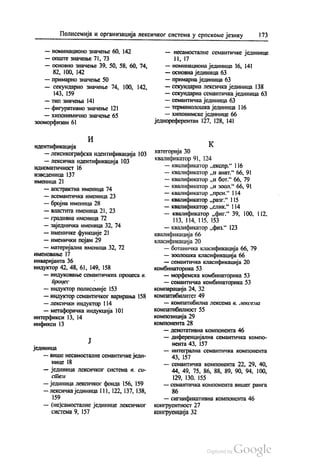 Полисемија и организација лексичког система у српскоме језику 173
— номинационо значење 60, 142
— ОПШТе значење 71, 73
— основно значење 39, 50, 58, 60, 74,
82, 100, 142
— примарно значење 50
— секундарно значење 74, 100, 142,
143, 159
— тип значења 141
— фигуративно значење 121
— хипонимично значење 65
зооморфизам 61
И
идентификација
— лексикографска идентификација 103
— лексичка идентификација 103
идиоматичност 16
изведеница 137
именица 21
— апстрактна именица 74
— асемантичка именица 23
— бројна именица 28
— властита именица 21, 23
— градивна именица 72
— заједничка именица 32, 74
— именичке функције 21
— именички појам 29
— материјална именица 32, 72
именовање 17
инваријанта 36
индуктор 42, 48, 61, 149, 158
— индуковање семантичких процеса в.
процес
— индуктор полисемије 153
— индуктор семантичког варирања 158
— лексички индуктор 114
— метафоричка индукција 101
интерфикси 13, 14
инфикси 13
Ј
јединица
— више несамосталне семантичке једи
нице 18
— јединица лексичког система в. си
Стен
— јединица лексичког фонда 156, 159
— лексичка јединица 111, 122, 137, 138,
159
— (не)самосталне јединице лексичког
СИСТема 9, 157
— несамосталне семантичке јединице
11, 17
— номинациона јединица 16, 141
— основна јединица 63
— примарна јединица 63
— секундарна лексичка јединица 138
— секундарна семантичка јединица 63
— семантичка јединица 63
— терминолошка јединица 116
— хипонимске јединице 66
једнореферентан 127, 128, 141
К
категорија 30
квалификатор 91, 124
— квалификатор „експp.“ 116
— квалификатор „и анат.“ 66, 91
— квалификатор „и бот.“ 66, 79
— квалификатор „и зоол.“ 66, 91
— квалификатор „прен.“ 114
— квалификатор „разг“ 115
— квалификатор „слик“ 114
— квалификатор „фиг.“ 39, 100, 112.
113, 114, 115, 153
— квалификатор „физ.“ 123
квалификација 66
класификација 20
— ботаничка класификација 66, 79
— зоолошка класификација 66
— семантичка класификација 20
комбинаторика 53
— морфемска комбинаторика 53
— семантичка комбинаторика 53
компарација 24, 32
компатибилитет 49
— компатибилна лексема в. лексема
Компатибилност 55
композиција 29
КОМПОНента 28
— денотативна компонента 46
— диференцијална семантичка компо
нента 43, 157
— интегрална семантичка компонента
43, 157
— семантичка компонента 22, 29, 40,
44, 49, 75, 86, 88, 89, 90, 94, 100,
129, 130, 155
— семантичка компонента вишег ранга
86
— сигнификативна компонента 46
конгруентност 27
конгруенција 32
 