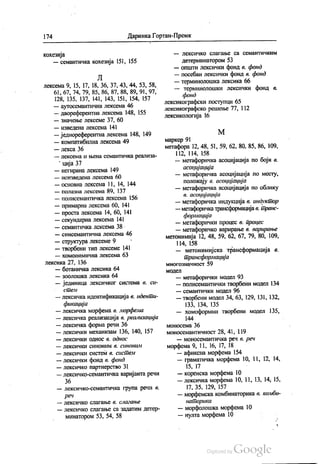 174 Даринка Гортан-Премк
кохезија
— семантичка кохезија 151, 155
Л
лексема 9, 15, 17, 18, 36, 37,43, 44, 53, 58,
61, 67, 74, 79, 85, 86, 87, 88, 89, 91, 97,
128, 135, 137, 141, 143, 151, 154, 157
— аутосемантична лексема 46
— двореферентна лексема 148, 155
— значење лексеме 37, 60
— изведена лексема 141
— једнореферентна лексема 148, 149
— компатибилна лексема 49
— лекса 36
— лексема и њена семантичка реализа
ција 37
— негирана лексема 149
— неизведена лексема 60
— основна лексема 11, 14, 144
— полазна лексема 89, 137
— полисемантичка лексема 156
— примарна лексема 60, 141
— проста лексема 14, 60, 141
— секундарна лексема 141
— семантичка лексема 38
— СИНССМАНТИЧНа ЛСКСеМа 46
— структура лексеме 9
— творбени тип лексеме 141
— хомонимична лексема 63
лексика 27, 136
— ботаничка лексика 64
— зоолошка лексика 64
— јединица лексичког система в си
СüеAt
— лексичка идентификација в иденüи
фикација
— лексичка морфема в морфема
— лексичка реализација в реализација
— лексичка форма речи 36
— лексички механизам 136, 140, 157
— лексички однос в однос
— ЛЕКСИЧКИ СИНОНИМ B, CllНОНlL11
— лексички систем в сисüем
— лексички фонд в фонд
— лексичко партнерство 31
— лексичко-семантичка варијанта речи
36
— лексичко-семантичка група речи в.
реч
— ЛеКСИЧКО СЛaГаЊе 8. САid2dНbe
— лексичко слагање са задатим детер
минатором 53, 54, 58
— ЛСКСИЧКО СЛaГaНЊС Са ССМаНТИЧКИМ
детерминатором 53
— општи лексички фонд в фонд
— посебан лексички фонд в фонд
— терминолошка лексика 66
— терминолошки лексички фонд в.
фонд
лексикографски поступци 65
лексикографско решење 77, 112
лексикологија 16
М
маркер 91
метафора 12, 48, 51, 59, 62, 80, 85, 86, 109,
112, 114, 158
— метафоричка асоцијација по боји в.
асоцијација
— метафоричка асоцијација по месту,
положају в асоцијација
— метафоричка асоцијација по облику
в, асоцијација
— метафоричка индукција в индукüор
— метафоричка трансформација в пранс
формација
— метафорички процес в процес
— метафоричко варирање в варирање
метонимија 12, 48, 59, 62, 67, 79, 80, 109,
114, 158
— метонимијска трансформација в.
üрансформација
многозначност 59
МОДeЛ
— метафорички модел 93
— полисемантички творбени модел 134
— семантички модел 96
— творбени модел 34, 63, 129, 131, 132,
133, 134, 135
— хомоформни творбени модел 135,
моносема 36
моносемантичност 28, 41, 119
— моносемантичка реч в реч
морфема 9, 11, 16, 17, 18
— афиксна морфема 154
— граматичка морфема 10, 11, 12, 14,
15, 17
— коренска морфема 10
— лексичка морфема 10, 11, 13, 14, 15,
17, 35, 129, 157
— морфемска комбинаторика в комби
наüорика
— морфолошка морфема 10
— нулта морфема 10
 