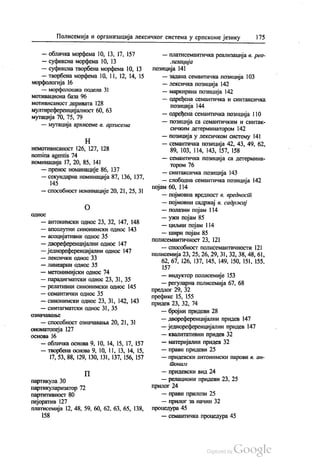 Полисемија и организација лексичког система у српскоме језику 175
— обличка морфема 10, 13, 17, 157
— суфиксна морфема 10, 13
— суфиксна творбена морфема 10, 13
— творбена морфема 10, 11, 12, 14, 15
морфологија 16
— морфолошка подела 31
мотивациона база 96
мотивисаност деривата 128
мултиреференцијалност 60, 63
мутација 70, 75, 79
— мутација архисеме в. архисема
Н
немотивисаност 126, 127, 128
nomina agentis 74
номинација 17, 20, 85, 141
— пренос номинације 86, 137
— секундарна номинација 87, 136, 137,
145
— способност номинације 20, 21, 25, 31
О
ОДНОС
— антонимски однос 23, 32, 147, 148
— апсолутни синонимски однос 143
— асоцијативни однос 35
— двореференцијални однос 147
— једнореференцијални однос 147
— лексички однос 33
— линеарни однос 35
— метонимијски однос 74
— парадигматски однос 23, 31, 35
— релативни синонимски однос 145
— семантички однос 35
— синонимски однос 23, 31, 142, 143
— синтагматски однос 31, 35
ОЗНаЧавање
— способност означавања 20, 21, 31
ономатопеја 127
основа 16
— обличка основа 9, 10, 14, 15, 17, 157
— творбена основа 9, 10, 11, 13, 14, 15,
17, 53, 88, 129, 130, 131, 137, 156, 157
П
партикула 30
партикуларизатор 72
партитивност 80
пејоратив 127
платисемија 12, 48, 59, 60, 62, 63, 65, 138,
158
— платисемантичка реализација в. реа
лизација
позиција 141
— задана семантичка позиција 103
— лексичка позиција 142
— маркирана позиција 142
— одређена семантичка и синтаксичка
позиција 144
— одређена семантичка позиција 110
— позиција са семантичким и синтак
сичким детерминатором 142
— позиција у лексичком систему 141
— семантичка позиција 42, 43, 49, 62,
89, 103, 114, 143, 157, 158
— семантичка позиција са детермина
тором 76
— синтаксичка позиција 143
— слободна семантичка позиција 142
појам 60, 114
— појмовна вредност в. вредност
— појмовни садржај в. садржај
— полазни појам 114
— ужи појам 85
— циљни појам 114
— шири појам 85
полисемантичност 23, 121
— способност полисемантичности 121
полисемија 23, 25, 26, 29, 31, 32, 38, 48, 61,
62, 67, 126, 137, 145, 149, 150, 151, 155.
157
— индуктор полисемије 153
— регуларна полисемија 67, 68
предлог 29, 32
префикс 15, 155
придев 23, 32, 74
— бројни придеви 28
— двореференцијални придев 147
— једнореференцијални придев 147
— квалитативни придев 32
— материјални придев 32
— прави придеви 25
— придевски антонимски парови в. ан
ииОНиL1i
— придевски вид 24
— релациони придеви 23, 25
прилог 24
— прави прилози 25
— прилог за начин 32
процедура 45
— семантичка процедура 45
 