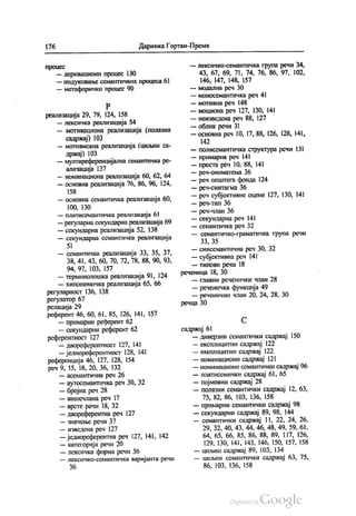 176 Даринка Гортан-Премк
процес
— деривациони процес 130
— индуковање семантичких процеса 61
— метафорички процес 90
Р
реализација 29, 79, 124, 158
— лексичка реализација 54
— мотивациона реализација (полазни
садржај) 103
— мотивисана реализација (циљни са
држај) 103
— мултиреференцијална семантичка ре
ализација 137
— номинациона реализација 60, 62, 64
— основна реализација 76, 86, 96, 124,
158
— основна семантичка реализација 60,
100, 130
— платисемантичка реализација 61
— регуларна секундарна реализација 69
— секундарна реализација 52, 138
— секундарна семантичка реализација
5|
— семантичка реализација 33, 35, 37,
38, 41, 43, 60, 70, 72, 78, 88, 90, 93,
94, 97, 103, 157
— терминолошка реализација 91, 124
— хипонимичка реализација 65, 66
регуларност 136, 138
регулатор 67
релација 29
референт 46, 60, 61, 85, 126, 141, 157
— примарни референт 62
— секундарни референт 62
референтност 127
— двореферентност 127, 141
— једнореферентност 128, 141
референција 46, 127, 128, 154
реч 9, 15, 18, 20, 36, 132
— асемантична реч 26
— аутосемантичка реч 30, 32
— бројна реч 28
— вишечлана реч 17
— врсте речи 18, 32
— двореферентна реч 127
— значење речи 37
— изведена реч 127
— једнореферентна реч 127, 141, 142
— категорија речи 20
— лексичка форма речи 36
— лексичко-семантичка варијанта речи
36
— лексичко-семантичка група речи 34,
43, 67, 69, 71, 74, 76, 86, 97, 102,
146, 147, 148, 157
— модална реч 30
— моносемантичка реч 41
— мотивна реч 148
— моциона реч 127, 130, 141
— неизведена реч 88, 127
— облик речи 31
— основна реч 10, 17, 88, 126, 128, 141,
142
— полисемантичка структура речи 131
— примарна реч 141
— проста реч 10, 88, 141
— реч-ономатема 36
— реч општега фонда 124
— реч-синтагма 36
— реч субјективне оцене 127, 130, 141
— реч-тип 36
— реч-члан 36
— секундарна реч 141
— семантичка реч 32
— семантичко-граматичка група речи
33, 35
— синсемантична реч 30, 32
— субјективна реч 14
— типови речи 18
реченица 18, 30
— главни реченички члан 28
— реченичка функција 49
— реченични члан 20, 24, 28, 30
речца 30
С
садржај 61
— диверзни семантички садржај 150
— експлицитни садржај 122
— имплицитни садржај 122
— номинациони садржај 121
— номинациони семантички садржај 96
— платисемички садржај 61, 65
— појмовни садржај 28
— полазни семантички садржај 12, 63,
75, 82, 86, 103, 136, 158
— примарни семантички садржај 98
— секундарни садржај 89, 98, 144
— семантички садржај 11, 22, 24, 26,
29, 32, 40, 43, 44, 46, 48, 49, 59, 61,
64, 65, 66, 85, 86, 88, 89, 117, 126,
129, 130, 141, 143, 146, 150, 157, 158
— циљни садржај 89, 103, 134
— циљни семантички садржај 63, 75,
86, 103, 136, 158
 