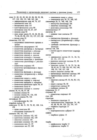 Полисемија и организација лексичког система у српскоме језику 177
сема 12, 42, 45, 48, 60, 65, 86, 90, 93, 98,
| 17, 118. 130, 131, 140, 143, 146
— диференцијална сема 44, 79, 157
— доминантна сема 101
— експресивна сема 115
— идентификациона сема 80
— интегрална сема 43, 67, 157
— Полазна сема 95
— сема нижег ранга 35, 44, 48, 49, 64,
75, 86, 89, 90, 129, 132, 137, 157, 158
— циљна сема 95
семантика 118, 132
— индуковање семантичких процеса в.
процес
— семантичка градуираност 141
— семантичка дисперзија в. дисперзија
— семантичка јединица 6. јединица
— семантичка кохезија в. кохезија
— ССМáНТИЧКА ЛСКССМ3 (3. lekĆelift
— семантичка позиција в. позиција
— семантичка процедура 6. процедура
— семантичка реализација в. реализа
ција
— семантичка спојивост 49
— семантичка трансформација в. транс
формација
— семантичка функција в. функција
— семантички детерминатор в. детер
минатор
— семантички модел в. модел
— семантички садржај в. садржај
— семантичко варирање в. варирање
— семантичко-граматичка група 34, 35
— семантичко поље 61
— СеманТИЧКО СЛaГање (3. СлialeaRoе
семема 36, 43, 86, 87, 88
— основна семема 95
— полазна семема 95, 136, 158
— циљна семема 95, 136
сигнификат 46
— сигнификација 46, 126
singularia tantum 72
синегдоха 12, 48, 51, 59, 79, 82, 109, 114,
158
— права синегдоха 80
— ситуациона синегдоха 82
сиНОНИМ 140, 141, 143
— апсолутни синоним 142, 143
— идентични синоним 142, 158
— лексички синоним 145
— релативни синоним 145, 158
— синонимска веза 23, 29
— синонимски низ 35, 140
— синонимски однос в. однос
— синонимски ред 34, 35, 140, 145
синонимија 26, 31, 140, 149, 158
— апсолутна синонимија 144
— лексичка синонимија 145
— релативна синонимија 145
синонимичност 27
синтагма 18
— управни члан синтагме 29
СИНТакCa
— синтаксичка функција в. функција
— синтаксички детерминатор в. детер
линатор
— слободна синтаксичка функција 6.
функција
синтеза 136, 158
— синтеза другог семантичког садржаја
137
СИСТCМ -
— деривациони систем 23, 31, 34, 35,
61, 121, 137, 151
— јединица лексичког система 32, 58
— језички систем 13
— лексички систем 13, 16, 33, 34, 46,
58, 62, 65, 72, 109, 116, 141, 142, 149,
150, 151, 156, 157, 158
— општи лексички систем 146
— организација лексичког система 149
— терминолошки систем 119, 121
слагање 29
— лексичко слагање 49. 53, 54, 58, 110,
142
— опште слагање 50, 58
— семантичко слагање 49
— слободно слагање 58
сложенице 14, 17
спојивост 49
— семантичка спојивост 49
СТИЛ 109
структура
— лексемска структура 13
— полисемантичка структура 34, 40,
65, 88, 90, 99, 129, 132, 141, 147
— творбена структура 13
субјекат 55
— недетерминисани субјекат 55
суфикс
— творбени суфикс 13
Т
творба
— префиксална творба 13
— суфиксална творба 13
 