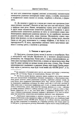 18 Даринка Гортан-Премк
но зато што семантички садржај лексеме условљавају несамосталне
семантичке јединице непосредно нижег нивоа, а између лексемског
и морфемског нивоа налазе се основе, твoрбене и обличке, и форм
аНТИ.
21. Да сведемо и зашто се у науци реч схвата као централна једи
ница језичког система“. Разлози за ово, као што смо већ видели, леже
у природи саме речи. Наиме, материјалну страну речи чине морфеме
и друге више несамосталне семантичке јединице, а морфеме и друге
несамосталне семантичке јединице не могу се испитивати изван ком
бинаториком оформљене јединице (разуме се, по одређеним законима
једнога језика), изван речи, изван лексема. Материјалну страну мор
фема чине фонеме, а и оне се најчешће испитују у оквиру речи, лексеме
(мада се оне могу испитивати и у оквиру морфема, а ми бисмо то и
препоручили“). И даље, проучавање синтаксе значи проучавање пра
вила о слагању речи у синтагме и реченице.
2. Типови и врсте речи
22. Број речи у једноме језику веома је велики и непребројив. Њих
у потпуности није могуће обухватити ни у великим дескриптивним
речницима, тзв. тезаурусима. Попис речи у таквим лексикографским де
лима само илуструје језичко богатство, а никако не представља неки збир
који би давао одговор на питање колико речи има у језику. Нпр. Речник
српскохрватског књижевног и народног језика, који издаје Српска акаде
мија наука и уметности, када буде готов имаће око 450.000 речи“, и то,
“ Да наведемо и Сосирове речи: реч је „као нешто централно у механизму
језика“ (Ф. де Соссир, Трудњи по извикознанико, Москва 1977, 143).
*“ Ми бисмо радије фонему одредили према морфеми него према лексеми
зато што методолошки исправнијим сматрамо одмеравање и објашњавање једи
ница једног језичког нивоа јединицама суседног, најближег језичког нивоа. За
узор бисмо дали морфемски рашчлањене речи. Нпр. глаголи радити и садити
са издвојеним морфемама изгледали би овако: рад-и-ти и сад-и-ти; разлика је
међу њима само у лексичким морфемама рад- и сад-, у којима дистинкцију, об
личку и семантичку, уносе, иако саме без значења, фонемер и с; или — разлика
је између именица љутика и љутица односно љут-ик-а и љут-иц-а само у твор
беним суфиксима -ик- и -иц-, или боље рећи у творбеним формантима -ика и
-ица, у којима је разликовни елеменат садржан у фонемама к и ц, што за после
дицу има различиту семантичко-категоријалну вредност ових форманата.
* „Приближна израчунавања и процене показала су да се број речи у тој
збирци приближава једва вероватној цифри од 400.000 речи, што селекција једва
да може смањити испод 350.000 речи. Колико је то обиље лексике, схватићемо
ако тај број упоредимо са подацима да у Вуковом речнику има нешто више од
47.000 речи, у проширеном речнику Ивековића и Броза нешто изнад 52.000 речи,
 