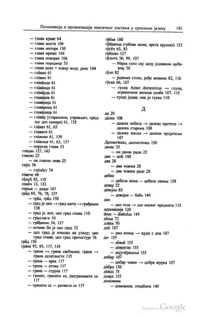 Полисемија и организација лексичког система у српскоме језику 181
— глава краве 64
— глава моста 104
— глава мотора 130
— глава мреже 104
— глава поворке 104
— глава породице 33
— глава реке = извор воде, реке 104
— главан 61
— главан 61
— Главанда 61
— главанџа 61
— главарда 61
— главарев 6)
— главарија 61
— главарина 61
— главарица 61
— главар (старешина, управљач, пред
њи део самара) 61, 135
— Глават 61, 63
— главати 61
— главник 61, 139
— главоња 61, 63, 137
— пореска глава 33
гладан 127, 143
гласно 25
— он гласно пева 25
глуп 74
— глупост 74
говече 66
голуб 83, 119
гонич 13, 132
горњи — доњи 147
град 69, 76, 78, 137
— град, град 150
— град је леп — град шета — грађанин
138
— град је леп, цео град спава 110
— град-ов-и 10
— грађанин 34, 137
— познао би је цео град 52
— цео град је изишао на улицу, цео
град спава, цео град протестује 76
град 150
грана 93, 95, 117, 118
— грана — грана свећњака, грана —
грана делатности 115
— грана — крак 117
— грана — отока 117
— грана — струка I 17
— гранат, гранати се, разгранавати се
117
— гранати се — рачвати се 117
грбав 100
грбавица (грбава жена; врста крушке) 133
гргеч 65, 83
грешан 127
грлити 56, 99, 107
— Мајка грли сву децу једнаком љуба
вљу 56
грло 82
— јединка стоке, ређе живине 82, 116
гуска 66, 107
— гуска Аnser domesticus — глупа,
ограничена женска особа 107, 115
— гуско једна, она је гуска 110
Д
да 20
Далек 108
— далека небеса — далеке претече —
далека старина 108
— далеке земље — далеки пријатељи
147
Далматинац, далматинац 150
данас 25
— он данас ради 25
дан — ноћ 148
два 28
— два човека 28
— два човека раде 28
дебео
— дебела жена — дебела свиња 138
девер 22
девојка 83
— девојка — баба 149
ДеO
— део тела — део каквог предмета 115
деривација 120
deus — diabolus 149
диња 72
Длака 70
дно 107
— дно лонца — људи с дна 107
До- 155
— довде 155
— довратак 155
— дојучерашњи 155
добар 107
— добар човек — добра журка 107
добро 150
Довод 75
доврх 155
ДОМОВИНа
— домовина, отаџбина 140
 
