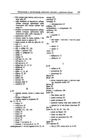 Полисемија и организација лексичког система у српскоме језику 183
— Кад пушка није запета, она је на до
њем зубу 52
— лађа насађена на ђердапске зубове,
зубови клисуре, кречњачки зуби;
планински зуб, оштри зубови тор
њева 45
— насађен на камене ђердапске зубове,
зубови клисуре, кречњачки зуби,
планински зуби, зуби торњева 51
— оправљати зубе 50
— Пушку диже за горње зубове, ( Па
повика грлом и авазом 52
— свака пушка за тебе на зубу 45, 52
— зуб- 11
— зубно 11, 14, 15
— зуб — зубар 121, 136
— зубар—дентист 143
— зубар— зубарски 121
— зубар 11
— зубара 12
— зубњара 14, 131, 134
— зубнар#ск 15
— зубнар#ск#и 12
— зубар#ски 12, 13, 14
— зубарски 12
— зубаст 45
— зубат 11, 12, 45
— зубати 12, 45
— зубача 11
— зубић 143
— зупчаст 45
— мењати зубе 51
— назубити 45
И
и 29
— девојка висока, витка и плаве косе
29
— Петар и Марија 29
— стајати мирно и усправно 29
из- 13, 14, 75
— избор 75
— избуљити 55
— извиђати 131
— извиђач 131, 132, 143
— извод 75
— извоз 75
— извозник 131
— изгон 75
— излаз 75
— излаз = из#лаз+2 13
— излазак = из #лазнак+2 13, 75
изназдрављати = изнанздрављta+ти 13, 14
изузев 123
институт 77
интервју 41
— интервјуисати 41
инфикс 118
истраживати — истраживач 121
истрчати 156
-ић (-ић)
— кљунић 11
Ићи 59
— иде човек — иде коњ — иде сат, ради
сат 138
-ич
— водич 11
— гонич 11
-ишт- 13
-иште 13
— ђубриште 13
— кућиште 13
ја 26
— добар ја 26
— ја-анализа 26
— ја-поезија 26
јабука 97
јагње 107
— јагње, младунче овце — кротка, мир
на, недужна особа 107
јагода 98
јарац 95
jáство 26
јачање — слабљење 148
један 28
— био један цар 28
— једна столица 28
— једне рукавице 28
— једноме човеку није лако живети 28
— урадио је то као један стручњак 28
јеж94
језик 63, 65, 92, 93, 124, 142
— језик на брави 134
— језик на звону 64
— језик на ципелама 64, 134
— језичар 134
јесам 24
ЈУЛ партија 85
— Он је ЈУЛ, питај њега за то 85
 