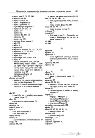 Полисемија и организација лексичког система у српскоме језику 185
— кућа, дом 10, 21, 35, 140
— кућа — дом 33
— кућа — зграда 33
— кућа — породица 33
— кућа — установа 33
— кућа Марије Петровић 21
— кућан 10, 17, 126, 128
— кућан- 127
— кућано 10
— кућаник 10, 127, 128
— кућанике 10
— кућан Нико 128
— кућа од белог камена 21
— куће 10
— кући 10
— кућити 17
— кућица = кућница 27, 128, 130, 132
— кућиште 10, 13, 17, 128
— кућиште мотора 130
— кућн- 127
— кућо моја, како си ми? 110
— кућу 10
— зграда, грађевина, кућа, дом 35
— Мати! викну слабим гласом. — Шта
је, кућо моја? притрча забринута
мати: Кућо моја, рече мати задо
вољна срца, па је поче љубити по
свиленој коси 57
— попаљена кућишта 130
— раскућити 10, 17
кухиња, кухиња 71
— кад су на сто изнели српску кухињу,
сви смо се обрадовали 71
— српска кухиња је мешавина средњо
европске и источњачке кухиње 71
Л
ЛáВ 107
— лав Felis leo - храбар, неустрашив
човек, јунак 107
лакат 70
— платно три лакта дужине 70
ланац 144
латинлук 73
леви — десни 147
лепо 24
— он врло лепо пева 25
— он лепо пева 24
летећи тањир 17
ЛéЧИТи 75
— лечити болест, лечити болесника 75
лимун 72
Лисица 108, 115
— лисица — лукава женска особа 115
лице 53, 54, 82, 104, 116
— лице, људска јединка, особа, личност
— лице, њушка, фаца 140, 145
лонац 70, 76, 77, 118
— појео је лонац купуса 76
лубеница 72
лудовати 57
— Који вам је враг? ... Та немојте лу
довати, Опомињем се да сте за
мном лудовали 57
лук 140
лук 140
љубав 48
љубазан 74
љубазнбст 74
— њена љубазност свима је позната;
ситним љубазностима све је освојио
74
љубичица 84, 120
људина 130
М
мазало 75
мајка 22,42
— мајка — сиротињска мајка 115
мако 22
малвазија 22
малина 72, 78, 124
— малина = биљка - плод те биљке
— сируп, сок од тога плода 72
марама 70
— свилена марама — набрао је мараму
шљива 70
Марија 22
— Марија — Маријин 23
— ова кућа је Маријина 24
— ово је Маријина кућа 24
— седи поред Марије 22
материја — антиматерија 122
маузер 22
мачка 52, 65, 80, 83, 91, 124
— мачка — миш 149
мачкица 1 15
— мачкице моја 115
мекинтош 22, 41
меркати. 152
меркати“, мјеркати 152
мирисати
 