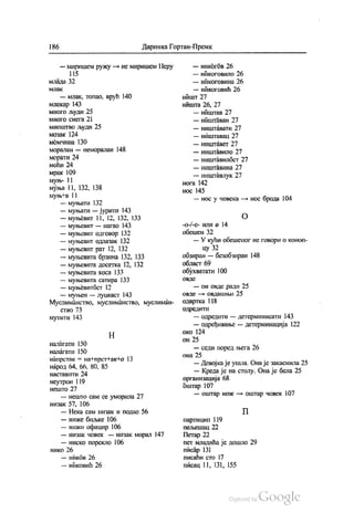 | 86 Даринка Гортан-Премк
— миришем ружу — не миришем Перу
1 15
млада 32
МЛaK
— млак, топао, врућ 140
млекар 143
много људи 25
много снега 21
мноштво људи 25
мозак 124
момчина 130
моралан — неморалан 148
морати 24
моћи 24
мрак 109
муњ- ! I
муња 11, 132, 138
муњ на 11
— муњати 132
муњати — јурити 143
— муњевит 11, 12, 132, 133
— муњевит — нагао 143
— муњевит одговор 132
— муњевит одлазак 132
— муњевит рат 12, 132
— муњевита брзина 132, 133
— муњевита досетка 12, 132
— муњевита коса 133
— муњевита сатира 133
— муњевитбст 12
— муњен — луцкаст 143
Муслиманство, муслиманство, муслиман
СТВО 73
мутити 143
Н
Налагати 150
налагати 150
напрстак = на +прст+ак+o 13
народ 64, 66, 80, 85
наставити 24
неутрон 119
нешто 27
— нешто сам се уморила 27
низак 57, 106
— Нека сам низак и подао 56
— ниже биљке 106
— нижи официр 106
— низак човек — низак морал 147
— ниско порекло 106
Нико 26
— ников 26
— никовић 26
— никогов 26
— никоговило 26
— никоговина 26
— никоговић 26
ништ 27
НИШТа 26, 27
— ништав 27
— ништаван 27
— ништавати 27
— ништавац 27
— ништāвет 27
— ништавило 27
— ништавилбст 27
— ништавина 27
— ништавлук 27
нога 142
НОс 145
— нос у човека — нос брода 104
()
-o-j-e- или а 14
обешен 32
—У кући обешеног не говори о коноп
цу 32
обзиран — безобзиран 148
Област 69
обухватати 100
ОВДе
— он овде ради 25
овде — овдашњи 25
одвртка 118
одредити
— одредити — детерминисати 143
— одређивање — детерминација 122
око 124
ОН 25
— седи поред њега 26
она 25
— Девојка је ушла. Она је закаснила 25
— Креда је на столу. Она је бела 25
организација 68
оштар 107
— оштар нож — оштар човек 107
П
партицип 119
пељешац 22
Петар 22
пет младића је дошло 29
писар 131
писаћи сто 17
писац 11, 131, 155
 