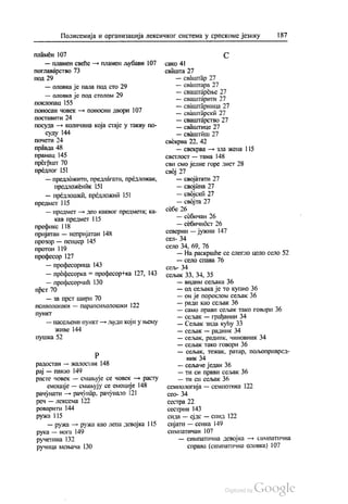 Полисемија и организација лексичког система у српскоме језику 187
Пламен 107
— пламен свеће — пламен љубави 107
поглаварство 73
ПОД 29
— оловка је пала под сто 29
— оловка је под столом 29
поклопац 155
поносан човек — поносни двори 107
поставити 24
посуда — количина која стаје у такву по
суду 144
почети 24
правда 48
прамац 145
прегршт 70
предлог 151
— предложити, предлагати, предложак,
предложеник 151
— предлошки, предложни 151
предмет 115
— предмет — део каквог предмета; ка
кав предмет 115
префикс 118
пријатан — непријатан 148
прозор — пенџер 145
протон 119
професор 127
— професорица 143
— професорка = професор +ка 127, 143
— професорчић 130
прст 70
— за прст шири 70
психолошки — парапсихолошки 122
пункт
— насељени пункт — људи који у њему
живе 144
пушка 52
р
радостан — жалостан 148
рај — пакао 149
расте човек — смањује се човек — расту
емоције — смањују се емоције 148
рачунати — рачунар, рачунало 121
реч — лексема 122
роварити 144
ружа 115
— ружа — ружа као лепа девојка 115
рука — нога 149
ручетина 132
ручица мењача 130
С
сако 4!
свашта 27
— сваштар 27
— сваштара 27
— сваштарење 27
— сваштарити 27
— сваштарница 27
— сваштарски 27
— сваштарство 27
— сваштице 27
— сваштиш 27
свекрва 22, 42
— свекрва — зла жена 1 15
светлост — тама 148
сви смо једне горе лист 28
свој 27
— својатати 27
— својина 27
— својска 27
— својта 27
себе 26
— себичан 26
— себИЧНöст 26
северни — јужни 147
сел- 34
село 34, 69, 76
— На раскршће се слегло цело село 52
— село спава 76
сељ- 34
сељак 33, 34, 35
— видим сељака 36
— од сељака је то купио 36
— он је пореклом сељак 36
— ради као сељак 36
— само прави сељак тако говори 36
— сељак — грађанин 34
— Сељак зида кућу 33
— сељак — радник 34
— сељак, радник, чиновник 34
— сељак тако говори 36
— сељак, тежак, ратар, пољопривред
ник 34
— сељаче један 36
— ти си прави сељак 36
— ти си сељак 36
семиологија — семиотика 122
сео- 34
сестра 22
сестрин 143
сида — ејдс — спид 122
сијати — сенка 149
симпатичан 107
— симпатична девојка — симпатична
справа (симпатична оловка) 107
 