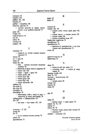 188 Даринка Гортан-Премк
сматрати 24
сновати 144
сребрн 101, 102
Сремац 22
срећан — несрећан 148
Српство, српство 73
— његово српство је право, аутен
тично, то је судбина Српства 73
срце 124
Стари 123
стар Кон-мални 14
СТО 42
стопа 70
стотина 42
суфикс 118
Т
тален(а)т 73
— појавила се читава плејада младих
Талената 73
ташна 70
ти — твој 26
топа3 22
топао 56, 106
— Иво ... топлим погледом посматра
старицу 56
— Молитва је била топла и срдачна 56
— топал Глас 106
— топао — врућ — врео 145
— топао дочек 106
— топла вода 106
— топла душа 106
— топле боје 106
— топло саучешће 106
требати 24
три куће 21
три села 28
тролејбус 41
трпезарија 70
— просторија, соба у којој се једе —
намештај за такву просторију 70
туберкулоза — туберкулозан 121
туп 107
— туп нож – туп човек 107, 139
У
угљеник — С 122
улица 69
ум 73
— то су открили велики умови 73
умети 24
уредништво 73
Ф
фијат 22
форд 22
Х
хиљада 42
хладан 106, 141
— хладан, млак, топао, врућ, врео 141,
148
— хладан пасуљ — хладан дочек 139
— хладна глава 106
— хладна службена лица 107
Хрватство, хрватство 73
хришћанлук 73
хришћанство 73
— примили су хришћанство — од тога
стрепи све хришћанство 73
ХТети 24
црвен-НоНпер-нка 14
Црногорац 22
Ч
чаша 70
— попио је већ три чаше 111
— стаклена чаша — попио је чашу
млека 70
чашица зглоба 130
чело 70, 123
честица — античестица 122
четири 28
— четири жене 28
четкар 143
чинити 24
човек 83
|Џ
Џеп 70
| ||
шака 70
— велика шака — шака ораха 70
шерпа 70, 76, 118
школа 77
шóља 70, 76
— Испијте своју шољу каве полако 52
— шољица 76
шпорет — штедњак 122
Регистрс технички уредио
Данор Панчић
 