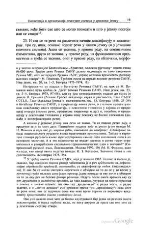 Полисемија и организација лексичког система у српскоме језику 19
свакако, неће бити све што се могло пописати и што у језику постоји
или се ствара“.
23. И све се те речи на различите начине класификују и анализи
рају. Три су, ипак, основне поделе речи у нашем језику (и у језицима
JIИЧНОГa система). Једна се заснива, у првоме реду, на семантичким
елементима, друга се заснива, у првоме реду, на функционалним вред
ностима и трећа се заснива, опет у првоме реду, на обличким, морфо
а у знатно исцрпнијем Бенешићевом „Хрватско-пољском рјечнику“ нешто изнад
66.000 речи. Бројем речи Речник САНУ далеко надмашује не само савремени
Речник МС, него историјски Рјечник ЈАЗУ, упркос великом временском распону
његових извора“ (М. Пешикан, Трећина посла на изради великог речника САНУ,
Наш језик, књ. 20, св. 1-5, Београд 1973—1974, 16).
Интересантни су подаци о богатству Речника САНУ, на њих се М. Пе
шикан више пута враћао (в. Десет томова Речника САНУ, Наш језик, књ. 23,
св. 3-4, Београд 1978, 87–88), али су још интересантнији подаци до којих је
дошла И. Грицкат (Речник Српске академије наука и уметности, Глас САНУ
СССLII, Глас Одељења језика и књижевности, књ. 13, Београд 1988, 25-39)
о богаћењу Речника САНУ, о прираштају нових речи, о сталном процентуал
ном повећавању овога прираштаја. о лексичким типовима у којима се прира
штај очекује (стране речи, префиксне творенице и др.) и, посебно, о прира
штају у лексичким типовима у којима нову лексику не бисмо очекивали (до
маће и непрефиксиране речи).
А колико у једноме језику има речи не знамо. Ти се подаци ретко дају, а
прецизни се и не могу дати. Навешћемо податак који за руски језик наводи М.
И. Фомина и који нас је, морамо рећи, изненадио до неверице: „Словарнче за
пасњи националвного русского изљка практически неисчислимњи. Толњко в карто
теке словари русского изљка зарегистрировано свњише пати миллионов слов в их
основном значении. А в 3то количество не входат деситки и сотни тБисач огра
ниченнвих в употребљении специалано-терминологических слов и значенић“ (Со
временнвић русскић извик, Лексикологии, Москва 1990, 10) (М. И. Фомина, како
изгледа, као извор овога податка наводи: Н. З. Котелева, Значение слова и его
сочетаемостњ, Ленинград 1975, 35).
*? У трећој књизи Речника САНУ, која је изишла 1965. године, а писана је,
свакако, бар неколико година раније забележена је и реч вредновати са дефини
цијом одређивати вредност, оцењивати, уз квалификатор индив. (индивидуал
но). И ово би се могло сматрати коректним с обзиром на то да се у то време у
речничкој грађи налазио само један пример, једна потврда за ову реч и с обзиром
на то да ову реч не бележе ранији речници. Недуго после овога времена ову су
реч друштвене и политичке прилике, да тако кажемо, угурале на многе странице
и закона и дневне штампе: ми смо тад „вредновали“ и радна места, и радне
задатке, а и „лични доходак“ смо примали према том „вредновању“, сада опет
те речи нема: она се задржала само као неке врсте термин са појмовном вред
ношћу процењивати (какво уметничко дело).
Ово смо навели само зато да бисмо илустровали бар један од разлога зашто
лексикографи, и поред најбоље жеље, не могу ажурно да прате све оно што се
у лексичком систему ствара.
 