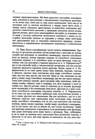20 Даринка Гортан-Премк
лошким карактеристикама. Ми ћемо резултате постојећих класифика
ција, допуњене и протумачене с лексиколошког становишта, размотри
ти на начин који, чини нам се, није досад примењиван. Циљ нам је да
сагледамо које су начелне могућности у оквиру сваке врсте речи, у
оквиру њених појединих представника за међусобно повезивање раз
личитим семантичким односима у границама лексикона датога језика.
Другим речима, врсте речи анализираћемо настојећи да покажемо шта
се може у погледу семантичке валентности очекивати у свакој од по
стојећих категорија односно да одредимо у оквиру сваке категорије
оне представнике који су подложни семантичком варирању, полисе
мантичком и деривационом, антонимском повезивању и синонимском
замењивању.
24. Прву бисмо класификацију могли назвати семантичком. Пре
ма њој се целокупан речнички састав разврстава и проучава на основу
следећа три критерија: а) способност номинације, односно способност
речи да именује, назива поједине појмове; б) способност означавања
појединих појмова, и в) способност речи да врши функцију члана ре
ченице. Ове смо критерије и термине преузели од А. А. Реформатског“
јер се они најчешће срећу у лексиколошкој литератури, али смо њихове
појмовне вредности одредили нешто друкчије. Наиме, према А. А. Ре
форматском (и не само према њему) само именице, придеви, глаголи
и прилози, односно само пунозначне речи имају способност номина
ције, док код свих других она изостаје. Наше је, пак, мишљење да све
речи у језику имају способност номинације, јер све оне нешто именују.
Једне речи именују појмове, друге релације међу појмовима, треће ре
лације између говорног лица и садржаја, или дела садржаја о коме се
говори итд. Другим речима, наше је схватање да је основна функција
речи номинација и без номинације нема речи. Друкчије је и наше схва
тање способности означавања појединих појмова, А. А. Реформатски
(и не само он) ову способност приписује само пунозначним речима, а
ми и свима другима сем заменицама, бар као могућност, ако не и као
обавезно својство свих припадника једне категорије (нпр. именице
имају способност означавања, али не све, код властитих она изостаје,
везници, према нашем схватању, такође имају способност означавања,
али је код неких, као што је везник да, она готово изгубљена). Трећи
смо критериј прихватили и проширили га на разматрање свих функција
које једна категорија речи може имати у реченици. Нпр., уобичајено
је да се каже да именице могу самостално бити реченички чланови, а
предлози то не могу, већ само заједно са именицом, ми смо даље раз
** Исп. о овоме, нпр., А. А. Реформатскић, Введение вазњикознаниe, Москва
1960, 46. И даље.
 