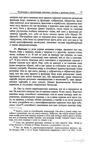 Полисемија и организација лексичког система у српскоме језику 21
матрали које врсте именица могу вршити поједине именичке реченичке
функције (нпр., именичке су функције: субјекатска, објекатска, функ
ција именског дела предиката, прилошка и атрибутска, заједничке име
нице могу вршити све ове функције, а властите само неке од њих, оне
не могу бити у функцији правог атрибута, онога којим се означава
каква унутрашња особина именичког појма, већ само у функцији ре
лационе одредбе, исп. кућа од белог камена према кућа Марије Пе
тровић). Погледаћемо како се поједине речи односе према овим кри
теријумима, поћи ћемо од граматичких врста речи зато што нам је тај
начин идентификације целокупног лексичког састава најуобичајенији
и свима најприхватљивији.
25. Именице су речи којима називамо ствари, предмете око нас,
биљке, бића у природи, појаве у природи и у друштву, људска хтења,
жеље, осећања и сл. И оне не само да именују ове појмове, не само
да имају способност номинације ових појмова, већ их оне и означава
ју“. И још нешто. Именице могу означавати и појединачне појмове и
редове појмова исте врсте. Нпр. кућа не именује и не означава само
један конкретан објекат, већ и све зграде за становање или какву дру
штвену употребу. Именице имају и способност вршења функције члана
реченице. Оне се, пре свега, јављају у субјекатској и објекатској функ
цији, али оне могу вршити и функцију било којег реченичног члана:
предиката (као његов именски део, као предикатив), какве именичке
одредбе (изузев актуелног квалификатива и апозитива“), свих преди
катских одредаба и свих допуна. Овакво функционално богатство
нормална је последица семантичког богатства.
26. Ово су опште карактеристике именица, али не и заједничке за
све. На властите именице оне се најмање односе. И ево зашто. Властите
именице имају способност номинације, али се њима именују само по
јединачни, индивидуални појмови, а не и више појмова исте врсте (за
то, по правилу, и немају облике множине), а такође се из истог разлога
не могу употребити ни у квантификаторским изразима типа три куће,
много снега“, способност означавања код њих потпуно изостаје (нпр.
** Нешто у вези са способношћу номинације. Све речи у језику имају спо
собност номинације, све оне нешто именују. Међутим, ова подела полази од раз
лике између речи које именују појмове и оних које именују нешто друго у језику,
као што је релација између појмова, или релација између говорног лица и садр
жаја, или дела садржаја о коме се говори и др.
** Само ове придевске функције именице не могу вршити. Нпр., Петар је
устао бунован и Угледао је Петра, буновног и рашчупаног иза сна.
** Исп. М. Ивић, О „партикуларизаторима“, Јужнословенски филолог, књ.
36, Београд 1980, 1-12, Л. Којен, Семантички параметри у синтакси. ibid., 13-24.
 