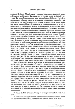 22 Даринка Гортан-Премк
именице Петар и Марија немају никакав семантички садржај), изван
субјекатске и објекатске функције оне се готово никад не јављају, из
узимајући одредбе релационог типа (као седи поред Марије) (што је и
разумљиво с обзиром на то да су лишене семантичког садржаја — не
може се нечим што је семантички празно детерминисати какав појам
или каква радња). Нешто је друкчије са именима етника, друкчије и
семантички и граматички, њихова се номинација не односи на инди
видуалне појмове, већ на припаднике одређених група, што за после
дицу има могућност морфолошког изражавања једнине и множине; она
су, по правилу, семантички празна, али могу добити и неке значењске
елементе, заправо, оне које једна друштвена средина приписује поје
диним народима, обично онима с којима долази у додир, нпр. Конго
анац и Азербејџанац за нас су готово семантички празне речи (оне
именују етнике о чијим особинама говорници нашега језика не знају
ништа, или не знају скоро ништа), али Црногорац или Сремац већ нису
семантички празне речи“ (у њиховом су семантичком садржају осо
бине за које верујемо да их карактеришу). Опште се именичке карак
теристике, такође, мало односе и на имена сродника (сестра, брат.
девер и сл.) зато што у њиховом семантичком садржају имамо увек
само једну семантичку компоненту — однос према лицу према коме
се сродство одређује (нешто се од овога издвајају именице типа мајка,
сестра, свекрва које су у своме семантичком садржају развиле и неке
друге семантичке компоненте, обично оне које су резултат колективне
експресије, општег схватања о квалитетима, о вредностима тих појмова).
Као што видимо, између властитих и заједничких именица нису
оштре, непремостиве границе. Сталан је у језику процес преласка јед
них у друге. Нпр. именица мако, која означава врсту памучне тканине
или конца постала је од властитог имена првог унапређивача гајења
памука у Египту, Мако-беја, или мекинтош је огртач од непромочиве
гумене тканине, а назив потиче од имена изумитеља те тканине, од
шкотског хемичара прве половине 19. века; на исти начин постала је
и именица рендген, тако су добијене и именице колт, маузер или фи
јат, форд. Уопште веома често име проналазача прелази на сам про
извод“. Такође често име каквог географског појма прелази на име
онога што потиче из тог краја, што се у њему производи, тако су, нпр.,
постала имена вина малвазија, бордо, пељешац или име цигарете ха
вана или драгог камена топаз и др. Затим имена познатих личности
или личности из познатих књижевних дела које имају какву упадљиву,
** Исп. J. St. Mill, Of names, “Theory of meaning”, Prentice Hall, 1970, 55. и
Да. Њć.
“ Тога много има у различитим терминолошким системима, имена физич
ких јединица често потичу од имена физичара, као ом, ампер, волт и др.
 