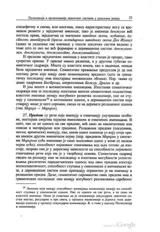 Полисемија и организација лексичког система у српскоме језику 23
специфичну и свима, или многима, знану карактеристику могу се вре
меном развити у заједничке именице, тако је именица донжуан већ
постала права, заједничка са значењем заводник жена, љубавник, пу
столов, авантурист (према легендарном заводнику жена Дон Жуану)
(доказ за уклапање ове именице у општи лексички систем видимо у
томе што се око ње већ формирао и деривациони систем: донжуани
зам, донжуански, донжуанство, донжуанштина).
И прелазак заједничких именица у властите сталан је процес, само
супротан првоме. У првоме имамо развитак, а у другоме губитак се
мантичког садржаја. Многа су властита имена, као и надимци, некада
била заједничке именице. Семантичко пражњење предуслов је да оне
постану речи које имају само номинациону вредност (што за грама
тичку последицу има изостајање множинских облика). Нпр. такви су
данас хидроним Бистрица, антропоними Божур, Драган и др.
И још нешто о асемантичним именицама. Изостанак семантичког
садржаја има за последицу изостанак многих семантичких подсистема,
властите именице немају могућност развитка полисемије, оне не сту
пају у синонимске“ и антонимске односе, а деривациони систем који
стварају више је него скроман, своди се на деривате релационог односа
(тип Марија — Маријин).
27. Придеви су речи које именују и означавају унутрашње особи
не, постојана својства појмова именованих и означених именицама. И
опет, ово се не односи на све придеве, већ само на квалитативне или
описне и материјалне или градивне. Релациони придеви (посесивни,
месни, временски) именују, пак, какав однос именице уз коју стоје пре
ма каквом другом именичком појму (нпр. придевом Маријин у синтаг
ми Маријина кућа именован је само посесивни однос у коме се налази
појам кућа); способност појмовног означавања код њих готово да изо
стаје, заправо она је у директној зависности од способности појмовног
означавања речи која им је у творбеној основи. Семантички садржај
сведен на релацију има за последицу и изостанак могућности успоста
вљања различитих парадигматских односа, код ових придева изостаје
полисемантичност, способност ступања у синонимске и антонимске ве
зе, а деривациони систем коме припадају ограничен је на именицу и
релациони придев. Даље, семантичко сиромаштво ових придева има и
граматичких последица: они немају могућност разликовања одређеног
“ Лексеме које немају способност развијања полисемије немају ни способ
ност ступања у синонимске односе. Ово се односи на све речи, а не само на
властите именице. Наше је схватање да је синонимија секундарни лексички си
стем настао, регуларно и пре свега, у процесу полисемије и једнога типа дери
вације односно у процесу секундарне номинације. В. о томе у одељку Полисемија
и синонимија.
 