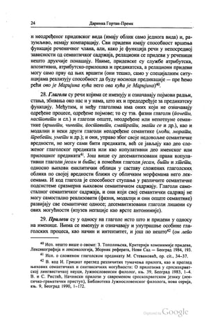 24 Даринка Гортан-Премк
и неодређеног придевског вида (имају облик само једнога вида) и, ра
зумљиво, немају компарацију. Сви придеви имају способност вршења
функције реченичног члана, али, како је функција речи у непосредној
зависности од семантичког садржаја, релациони се придеви у реченици
нешто друкчије понашају. Наиме, придевске су службе атрибутска,
апозитивна, атрибутско-прилошка и предикатска, а релациони придеви
могу само прву од њих вршити (они тешко, само у специјалним ситу
ацијама реализују способност да буду носиоци предикације — пре ћемо
рећи ово је Маријина кућа него ова кућа је Маријина)“.
28. Глаголи су речи којима се именују и означавају појмови радњи,
стања, збивања око нас и у нама, што их и предодређује за предикатску
функцију. Међутим, и међу глаголима има оних који не означавају
одређене процесе, одређене појмове, то су тзв. фазни глаголи (почети,
наставити и сл.) и глаголи опште, неодређене или непотпуне семан
тике (вршити, чинити, поставити, сматрати, звати се и др.), као и
модални и неки други глаголи неодређене семантике (моћи, морати,
требати, умети и др.); и они, управо због своје недовољне семантичке
вредности, не могу сами бити предикати, већ се јављају као део сло
женог глаголског предиката или као копулативни део именског или
прилошког предиката“. Још више су десемантизовани прави копула
тивни глаголи јесам и бити, а помоћни глаголи јесам, бити и хтети,
односно њихови енклитички облици у саставу сложених глаголских
облика по својој вредности ближи су обличким морфемама него лек
семама. И код глагола је способност ступања у различите семантичке
подсистеме сразмерна њиховом семантичком садржају. Глаголи само
сталног семантичког садржаја, и они који свој семантички садржај не
могу самостално реализовати (фазни, модални и они опште семантике)
развијају све семантичке односе, десемантизовани глаголи лишени су
ових могућности (изузев негације као врсте антонимије).
29. Прилози су у односу на глаголе исто што и придеви у односу
на именице. Њима се именују и означавају и унутрашње особине гла
голских процеса, као начин и интензитет, и још по нешто“ (он лепо
“ Исп. нешто више о овоме: З. Тополињска, Критерији хомонимије придева,
Лексикографија и лексикологија, Зборник реферата, Нови Сад — Београд 1984, 193.
“ Исп. о сложеном глаголском предикату М. Стевановић, op. cit., 34–37.
* В. код И. Грицкат преглед различитих тумачења прилога, као и преглед
њихових семантичких и синтаксичких могућности: О прилозима у српскохрват
ској лингвистичкој науци, Јужнословенски филолог, књ. 39, Београд 1983, 1-4.
В. и С. Ристић, Начински прилози у савременом српскохрватском језику (лек
сичко-граматички приступ), Библиотека Јужнословенског филолога, нова серија,
књ. 9, Београд 1990, 1-172.
 