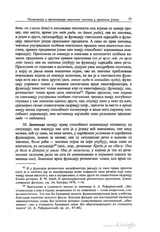 Полисемија и организација лексичког система у српскоме језику 25
пева, он гласно пева) и спољашње околности под којима се одвија про
цес, као место, време (он овде ради, он данас ради); ова их значења,
и једна и друга, предодређују за функцију глаголских одредаба и функ
цију лексичког језгра прилошког предиката. А само их прва значења,
значења унутрашњих особина глаголских процеса чине аналогним опи
сним, правим придевима (само они имају способност изражавања ком
парације). Прилозима се именује и означава и интензитет особина ка
заних придевима и другим правим прилозима (он је врло леп, он врло
лепо пева); ова их значења упућују на функцију одредаба ових речи.
Прилозима се означава и количина, додуше увек неодређена количина,
у којој се јавља какав именички појам; ово их значење приближава
именицама којима се именује количина, па им је и синтаксичка функ
ција иста као и ових других (исп. много људи и мноштво људи), функ
цију управног члана у оваквим синтагмама врше квантификатори, а
функцију зависног члана именице које се квантификују; функцију, пак,
реченичног члана врши цела синтагма“. Прави прилози, они којима
се означавају унутрашње особине глаголских процеса имају могућност
ступања у све лексичке односе; други, пак, ступају само у неке од њих,
сразмерно своме семантичком садржају (нпр., прилози за место и време
имају веома скромну способност полисемије и више него скромну спо
собност деривације; они мотивишу најчешће само релационе придеве:
овде — овдашњи).
30. Заменице немају праву способност номинације независну од
ситуације; оне именују оно што је у језику већ именовано, оне нису
називи, већ су само, на неки начин, у одређеним условима и одређеним
функцијама, замене за називе, оне су ситуационе речи и њихово се
значење, боље рећи — значење појма на који упућују, види само из
контекста, из ситуације“ (исп., нпр., реченице: Креда је на столу. Она
је бела и Девојка је ушла. Она је закаснила, у којима је тек из рече
ничних склопова јасно на шта се номинационо и појмовно односи за
меница она). Заменице врше функцију реченичког члана, али врше са
* И у функцији реченичних модификатора јављају се само прави прилози
(што је и логично јер се модификација може извршити само речима које озна
чавају какав квалитет), као и експресивни, и неки други по семантичком садржају
ближи речцама. В. М. Ивић, О српскохрватским реченичким прилозима, Јужно
словенски филолог, књ. 34, Београд 1978, 1-16.
** Занимљиво и сликовито описао је заменице А. А. Реформатскић: „Ме
стоименHње слова в извиках независимо от ИХ ПолВлених — слова ВТОрИЧНБе, Сло
ва-заместители. Зто как бњи бумажнан валкота, функционирукошаи ради удобства,
благодари наличико золотого фонда. Золотњим фондом дла местоименић авликотса
ЗНаМенаТел ЊНБfС СЛОВа, без наличиa которњих сушествованиe местоимении „обес
ценено“, как и стоимостњ бумажних денег без обеспечиваношцего их стоимостњ
золота“ (А. А. Реформатскић, op. cit., 47–48).
 