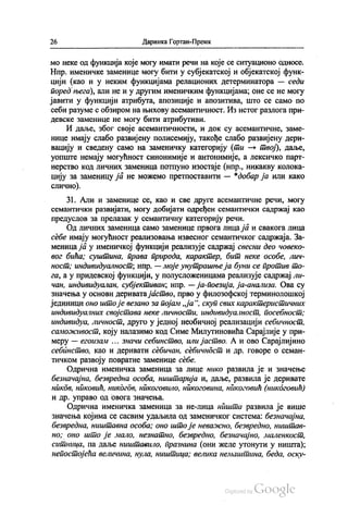 26 Даринка Гортан-Премк
мо неке од функција које могу имати речи на које се ситуационо односе.
Нпр. именичке заменице могу бити у субјекатској и објекатској функ
цији (као и у неким функцијама релационих детерминатора — седи
поред њега), али не и у другим именичким функцијама, оне се не могу
јавити у функцији атрибута, апозиције и апозитива, што се само по
себи разуме с обзиром на њихову асемантичност. Из истог разлога при
девске заменице не могу бити атрибутиви.
И даље, због своје асемантичности, и док су асемантичне, заме
нице имају слабо развијену полисемију, такође слабо развијену дери
вацију и сведену само на заменичку категорију (ти — твој), даље,
уопште немају могућност синонимије и антонимије, а лексичко парт
нерство код личних заменица потпуно изостаје (нпр., никакву колока
цију за заменицу ја не можемо претпоставити — “добар ја или како
слично).
31. Али и заменице се, као и све друге асемантичне речи, могу
семантички развијати, могу добијати одређен семантички садржај као
предуслов за прелазак у семантичну категорију речи.
Од личних заменица само заменице првога лица ја и свакога лица
себе имају могућност реализовања извесног семантичког садржаја. За
меница ја у именичкој функцији реализује садржај свесни део човеко
вог бића, суштина, права природа, карактер, бит неке особе, лич
ност, индивидуалност, нпр. — моје унутрашњеја буни се против то
га, а у придевској функцији, у полусложеницама реализује садржај ли
чан, индивидуалан, субјективан, нпр. — ја-поезија, ја-анализа. Ова су
значења у основи деривата јаство, прво у филозофској терминолошкој
јединици оно што је везано за појам „ја“, скуп свих карактеристичних
индивидуалних својстава неке личности, индивидуалност, посебност;
индивидуа, личност, друго у једној необичној реализацији себичност,
саможивост, коју налазимо код Симе Милутиновића Сарајлије у при
меру — егоизам ... значи себинство, или јаство. А и ово Сарајлијино
себинство, као и деривати себичан, себичност и др. говоре о семан
тичком развоју повратне заменице себе.
Одрична именичка заменица за лице нико развила је и значење
безначајна, безвредна особа, ништарија и, даље, развила је деривате
ников, никовић, никогдв, никоговило, никоговина, никоговић (никоговић)
и др. управо од овога значења.
Одрична именичка заменица за не-лица ништа развила је више
значења којима се сасвим удаљила од заменичког система: безначајна,
безвредна, ништавна особа; оно што је неважно, безвредно, ништав
но; оно што је мало, незнатно, безвредно, безначајно, маленкост,
ситница, па даље ништавило, празнина (они желе утонути у ништа);
непостојећа величина, нула, ништица; велика немаштина, беда, оску
 