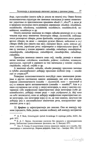 Полисемија и организација лексичког система у српскоме језику 27
дица, сиромаштво (многа кућа је дошла на ништа) итд. Овако богата
полисемантичка структура ове заменице последица је њеног семантич
ког укрштања са прасловенским придевом ништ (= убог)“, а даља је
и природна последица овога развијена деривација: ништав, ништаван,
ништавати, ништавац, ништавет, ништавило, ништавилост, ни
штaвина, ништавлук и др.
Општа именичка заменица за ствари свашта реализује се и у зна
чењима која нису заменичка: безначајна ствар, маленкост, ситница;
многе разноврсне ствари, разни предмети; неограничено много разно
врсних ствари, па даље — свакојаке ружне (тешке, недоличне и сл.)
ствари (биће још свашта код нас), свакојаке бриге, муке, невоље; pу
жни гласови, увредљиве речи; непроверене и непромишљене приче. И
ова су значења у основи деривата: сваштар, сваштара, сваштарење,
сваштарити, сваштарница, сваштарски, сваштарство, сваштице,
свашти.
Присвојна заменица свакога лица свој, такође, развија и незаме
ничка значења: сопствени, властити, рођени, слободан, независан,
оригиналан, нарочит и деривате са тим значењима у основи: својина,
својатати, својски, својта и др.
А заменице нешто, свашта, ништа развијају прилошка значења
и губећи деклинабилност добијају прилошке особине (нпр. — нешто
сам се уморила)“.
Развијање полисемантичности омогућује овим заменицама разви
јање и других системских односа: деривације, као што смо видели,
извесне синонимичности (ништа — маленкост, нико — никоговић и
сл.) и извесне врсте антонимичности (свашта — ништа)“. Али и у
овим случајевима оне остају у својој категорији, и, мада у многим слу
чајевима губе морфолошке карактеристике своје категорије (губе де
клинабилност, добијају ознаке рода — моје унутрашње ја, тај нико
ми неће заповедати), ипак не добијају морфолошке карактеристике но
ве категорије, оне категорије којој су се, да тако кажемо, запутиле (не
добијају род и деклинабилност именичких речи, конгруентност при
девских речи и др.).
32. Бројеви су најапстрактнији део лексике. Они не именују пој
мове (предмете, бића, радње, њихове особине), већ именују апстрактно
“ B. P. Skok, Etimologijski rječnik hrvatskoga ili srpskoga jezika, JAZU, Za
greb 1972.
“ В. Д. Г. Премк, Акузативне синтагме без предлога у српскохрватском
језику, Библиотека Јужнословенског филолога, књ. 2, Београд 1971.
** Исп. П. Пипер, О семантичком статусу лексичких парова све и ништа, Лек
сикографија и лексикологија. Зборник реферата, Нови Сад — Београд 1984, 135-139.
 