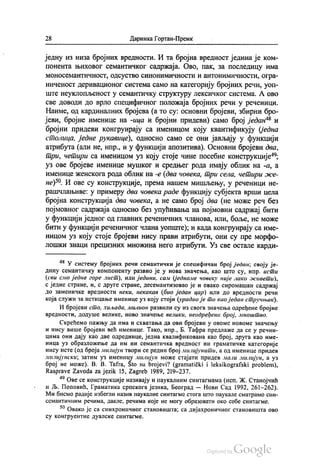 28 Даринка Гортан-Премк
једну из низа бројних вредности. И та бројна вредност једина је ком
понента њиховог семантичког садржаја. Ово, пак, за последицу има
моносемантичност, одсуство синонимичности и антонимичности, огра
ниченост деривационог система само на категорију бројних речи, уоп
ште неуклопљеност у семантичку структуру лексичког система. А ово
све доводи до врло специфичног положаја бројних речи у реченици.
Наиме, од кардиналних бројева (а то су: основни бројеви, збирни бро
јеви, бројне именице на -ица и бројни придеви) само број један“ и
бројни придеви конгруирају са именицом коју квантификују (једна
столица, једне рукавице), односно само се они јављају у функцији
атрибута (али не, нпр., и у функцији апозитива). Основни бројеви два,
три, четири са именицом уз коју стоје чине посебне конструкције“,
уз ове бројеве именице мушког и средњег рода имају облик на -a, a
именице женскога рода облик на -е (два човека, три села, четири же
не)“. И ове су конструкције, према нашем мишљењу, у реченици не
рашчлањиве: у примеру два човека раде функцију субјекта врши цела
бројна конструкција два човека, а не само број два (не може реч без
појмовног садржаја односно без упућивања на појмовни садржај бити
у функцији једног од главних реченичних чланова, или, боље, не може
бити у функцији реченичног члана уопште), и када конгруирају са име
ницом уз коју стоје бројеви нису прави атрибути, они су пре морфо
лошки знаци прецизних множина него атрибути. Уз све остале карди
* У систему бројних речи семантички је специфичан број један, своју је
дину семантичку компоненту развио је у нова значења, као што су, нпр. исти
(сви слио једне горе лист), или једини, сам (једноме човеку није лако живети),
с једне стране, и, с друге стране, десемантизовао је и овако сиромашан садржај
до заменичке вредности неки, некакав (био један цар) или до вредности речи
која служи за истицање именице уз коју стоји (урадио је то као један стручњак).
И бројеви сто, хиљада, милион развили су из свога значења одређене бројне
вредности, додуше велике, ново значење велики, неодређени број, мноштво.
Скрећемо пажњу да има и схватања да ови бројеви у овоме новоме значењу
и нису више бројеви већ именице. Тако, нпр., Б. Тафра предлаже да се у речни
цима они дају као две одреднице, једна квалификована као број, друга као име
ница уз образложење да им ни семантичка вредност ни граматичке категорије
нису исте (од броја милијун твори се редни број милијунити, а од именице придев
милијунски, затим уз именицу милијун може стајати придев мали милијун, а уз
број не може). В. В. Таtra, Što su brojevi? (gramatički i leksikografski problem),
Rasprave Zavoda za jezik 15, Zagreb 1989, 219-237.
“ Ове се конструкције називају и паукалним синтагмама (исп. Ж. Станојчић
и Љ. Поповић, Граматика српскога језика, Београд — Нови Сад 1992, 261-262).
Ми бисмо радије избегли назив паукалне синтагме стога што паукале сматрамо син
семантичним речима, дакле, речима које не могу образовати око себе синтагме.
** Овако је са синхроничног становишта, са дијахроничног становишта ово
су конгруентне дуалске синтагме.
 