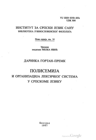 YU. ISSN 0350—185Х
UDK 808
ИНСТИТУТ ЗА СРПСКИ ЈЕЗИК САНУ
БИБЛИОТЕКА ЈУЖНОСЛОВЕНСКОГ ФИЛОЛОГА
Нова серија, књ. 14
Уредник
академик МИЛКА ИВИЋ
ДАРИНКА ГОРТАН-ПРЕМК
ПОЛИСЕМИЈА
И ОРГАНИЗАЦИЈА ЛЕКСИЧКОГ СИСТЕМА
У СРПСКОМЕ ЈЕЗИКУ
Београд
1997
 
