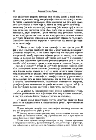 30 Даринка Гортан-Премк
нији семантички садржај, везници који се могу јавити у више типова
различитих реченица имају неодређенији семантички садржај (а везник
да готово је семантички празан). Међу везницима има речи које служе
само као везници и оних које су везане за какву другу категорију —
заменичку (ко, који, какав и др.), прилошку (где, како и др.) и катего
рију речца или партикула (нека, тек, још), први се називају правим
везницима, други неправим. Прави везници нису реченички чланови,
ни кад везују речи и синтагме, ни кад везују реченице, неправи везници
могу бити реченички чланови (они заменичког порекла то увек јесу).
Способност семантичког варирања и повезивања код везника је сведе
на на полисемију.
35. Речце су категорија сасвим друкчија од свих других речи. И
ево у чему је њихова посебност: све речи у језику именују и означавају
(заменице индиректно, а све остале директно) или поједине појмове
или релације између појединих појмова, речце не именују и не озна
чавају ни појмове, ни релације међу њима, оне именују и означавају
однос лица које говори према целој реченици (модалне речи — она је
заиста лепа) или однос према једноме појму у реченици (партикуле
— баш то и мислим)“. Речце не могу бити реченички чланови, опет
због специфичности свога значења (реченица је динамичка детермина
ција једнога појма другим, и у њу се израз личнога става говорног
лица синтаксички не уклапа). Речце нису чланови семантичких подси
стема, оне, чак, ни полисемију не развијају (додуше, у речницима су
речце понекад дате са више реализација, али то још увек не сведочи
о њиховој полисемантичности, способности семантичког варирања,
развијања једног семантичког садржаја из елемената другог, већ је то
знак могућности њихове употребе у различитим контекстима).
36. А узвици су нерационализовани изрази субјективног стања,
осећања, расположења лица које говори. Они нису чланови реченице“,
а нису ни реченице (они су најпре сурогати за реченице).
37. Дакле, према семантичком статусу целокупан лексички фонд
дели се на аутосемантичне и синсемантичне речи“. Аутосемантичне
* Да не набрајамо све субјективне односе који се изражавају речцама и све
оно што се традиционално убраја у речце.
* Узвици у експресивном изражавању могу постати чланови реченице, али
тек пошто се семантички измене. Нпр. у реченици Он изиђе и трес вратима
узвик трес има функцију предиката.
54 Ови нам се термини чине прихватљивијим од, нпр., термина: пунозначне
и непунозначне (помоћне, функционалне) речи, или дистинктори и форматори,
или информатори и дестинктори и др. Заправо, ни један од ових парова, па ни
 