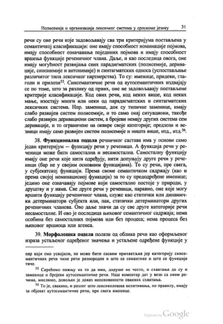 Полисемија и организација лексичког система у српскоме језику 31
речи су оне речи које задовољавају сва три критеријума постављена у
семантичкој класификацији: оне имају способност номинације појмова,
имају способност означавања појединих појмова и имају способност
вршења функције реченичног члана. Даље, и као последица овога, оне
имају могућност развијања свих парадигматских (полисемије, дерива
ције, синонимије и антонимије) и синтагматских односа (успостављање
различитог типа лексичког партнерства). То су: именице, придеви, гла
голи и прилози“. Синсемантичне речи од аутосемантичних издвајају
се по томе, што за разлику од првих, оне не задовољавају постављене
критерије класификације. Код ових речи, код неких више, код неких
мање, изостају многи или неки од парадигматских и синтагматских
лексичких система. Нпр. заменице, док су типичне заменице, имају
слабо развијен систем полисемије, и то само онај ситуациони, такође
слабо развијен деривациони систем, а бројеви немају других система сем
деривације, и то ограничене на оквире своје категорије, предлози и ве
зници имају само развијен систем полисемије и ништа више, итд., итд.“
38. Функционална подела речничког састава има у основи само
један критеријум — функцију речи у реченици. А функција речи у ре
ченици може бити самостална и несамостална. Самосталну функцију
имају оне речи које нити одређују, нити допуњују друге речи у рече
ници (бар не у својим основним функцијама). То су речи, пре свега,
у субјекатској функцији. Према своме семантичком садржају (као и
према својој номинационој функцији) за то су предодређене именице,
једино оне означавају појмове који самостално постоје у природи, у
друштву и у нама. Све друге речи у реченици, наравно, оне које могу
вршити функцију реченичног члана, служе као статички или динамич
ки детерминатори субјекта или, пак, статички детерминатори других
реченичних чланова. Ово даље значи да су све друге категорије речи
несамосталне. И ово је последица њиховог семантичног садржаја, нема
особина без самосталних појмова или без процеса, нема процеса без
њиховог вршиоца ИЛИ агенса.
39. Морфолошка подела полази од облика речи као оформљеног
израза устаљеног одређеног значења и устаљене одређене функције у
пар који смо усвојили, не може бити сасвим прихватљив јер категорију синce
мантичних речи чине речи разнородне и што се семантике и што се функције
ТИЧe.
55 Скрећемо пажњу на то да Има, додуше не често, и схватања да су и
заменице и бројеви аутосемантичне речи. Наш коментар дат у вези са овим ре
ЧИма, мислимо, ДОВОЉaH је ДОКаЗ НеОСНОВаHОСТИ ОВаКВИХ СХВаTaHња.
“ То је, свакако, и разлог што лексиколошка испитивања, по правилу, имају
за објекат аутосемантичне речи, пре свега именице.
 