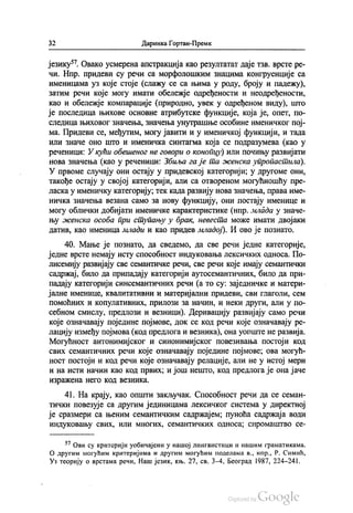 32 Даринка Гортан-Премк
језику“. Овако усмерена апстракција као резултатат даје тзв. врсте ре
чи. Нпр. придеви су речи са морфолошким знацима конгруенције са
Именицама уз које стоје (слажу се са њима у роду, броју и падежу),
затим речи које могу имати обележје одређености и неодређености,
као и обележје компарације (природно, увек у одређеном виду), што
је последица њихове основне атрибутске функције, која је, опет, по
следица њиховог значења, значења унутрашње особине именичког пој
ма. Придеви се, међутим, могу јавити и у именичкој функцији, и тада
или значе оно што и именичка синтагма која се подразумева (као у
реченици: У кући обешеног не говори о конопцу) или почињу развијати
нова значења (као у реченици: Збиља га је та женска упропастила).
У првоме случају они остају у придевској категорији, у другоме они,
такође остају у својој категорији, али са отвореном могућношћу пре
ласка у именичку категорију, тек када развију нова значења, права име
ничка значења везана само за нову функцију, они постају именице и
могу облички добијати именичке карактеристике (нпр. млада у значе
њу женска особа при ступању у брак, невеста може имати двојаки
датив, као именица млади и као придев младој). И ово је познато.
40. Мање је познато, да сведемо, да све речи једне категорије,
једне врсте немају исту способност индуковања лексичких односа. По
лисемију развијају све семантичке речи, све речи које имају семантички
садржај, било да припадају категорији аутосемантичних, било да при
падају категорији синсемантичних речи (а то су: заједничке и матери
јалне именице, квалитативни и материјални придеви, сви глаголи, сем
помоћних и копулативних, прилози за начин, и неки други, али у по
себном смислу, предлози и везници). Деривацију развијају само речи
које означавају поједине појмове, док се код речи које означавају ре
лацију између појмова (код предлога и везника), она уопште не развија.
Могућност антонимијског и синонимијског повезивања постоји код
свих семантичних речи које означавају поједине појмове, ова могућ
ност постоји и код речи које означавају релације, али не у истој мери
и на исти начин као код првих, и још нешто, код предлога је она јаче
изражена него код везника.
41. На крају, као општи закључак. Способност речи да се семан
тички повезује са другим јединицама лексичког система у директној
је сразмери са њеним семантичким садржајем, пуноћа садржаја води
индуковању свих, или многих, семантичких односа, сиромаштво се
*? Ови су критерији уобичајени у нашој лингвистици и нашим граматикама.
О другим могућим критеријима и другим могућим поделама в., нпр., Р. Симић,
Уз теорију о врстама речи, Наш језик, књ. 27, св. 3-4, Београд 1987, 224-241.
 