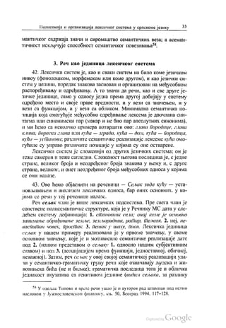 Полисемија и организација лексичког система у српскоме језику 33
МанТИЧКОГ садржаја ЗнаЧИ И сиромаштво семантичких веза, а асеман
тичност искључује способност семантичког повезивања“.
3. Реч као јединица лексичког система
42. Лексички систем је, као и сваки систем на било коме језичком
нивоу (фонолошком, морфемском или коме другом), и као језички си
стем у целини, поредак знакова заснован и организован на међусобном
распоређивању и одређивању. А то значи да речи, као и све друге је
зичке јединице, само у односу једна према другој добијају у систему
одређено место и своје праве вредности, и у вези са значењем, и у
вези са функцијом, и у вези са обликом. Минимална семантичка по
зиција која омогућује међусобно одређивање лексема је двочлана син
тагма или синонимски пар (макар и не био пар апсолутних синонима),
и ми ћемо са неколико примера потврдити ово: глава породице, глава
Клина, пореска глава или кућа — зграда, кућа — доли, кућа — породица,
кућа — установа, различите семантичке реализације лексеме кућа омо
гућиле су управо различите позиције у којима су оне остварене.
Лексички систем је сложенији од других језичких система, он је
теже самерив и теже сагледив. Сложеност његова последица је, сједне
стране, великог броја и неодређеног броја знакова у њему и, с друге
стране, великог, и опет неодређеног броја међусобних односа у којима
Се () НИ НАЈШАЗе.
43. Ово ћемо објаснити на реченици — Сељак зида кућу — уста
новљивањем и анализом лексичких односа, бар оних основних, у ко
јима се речи у тој реченици налазе.
Реч сељак члан је више лексичких подсистема. Пре свега члан је
сопствене полисемантичке структуре, која је у Речнику МС дата у сле
дећем систему дефиниција: 1. становник села; онај коме је основно
занимање обрађивање земље, земљорадник, ратар, тежак. 2. пеј. не
васпитан човек, простак. 3. пенак у шаху, пион. Лексичка јединица
сељак у нашем примеру реализована је у првоме значењу, у своме
основном значењу, које је и мотивисало семантичке реализације дате
под 2. (нашом представом о сељаку 1. односно нашим субјективним
ставом) и под 3. (асоцијацијом према функцији, једноставној, обичној,
незажној). Затим, реч сељак у овој својој семантичкој реализацији ула
зи у семантичко-граматичку групу речи које означавају људска и жи
вотињска бића (не и биљке), граматичка последица тога је и обличка
једнакост акузатива са генитивом једнине (видим сељака, за разлику
šŠ У одељак Типови и врете речи ушао је и ауторов рад Штампан под истим
насловом у Јужнословенском филологу, књ. 50, Београд 1994, 117-128.
 